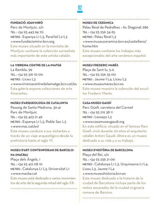 82

FUNDACIÓ jOAN MIRÓ                                   MUSEU DE CERÀMICA
Parc de Montjuïc, s/n                                Palau Reial de Pedralbes - Av. Diagonal, 686
TEL : +34 93 443 94 70                               TEL : +34 93 256 34 65
METRO : Espanya L1 L3, Paral·lel L2 L3               METRO : Palau Reial L3
  www.fundaciomiro-bcn.org                             www.museuceramica.bcn.es/castellano/
Este museo situado en la montaña de                  home.htm
Montjuïc contiene la colección surrealista           Este museo contiene los trabajos más
más importante de este artista catalán.              excepcionales del arte cerámico español.

LA VIRREINA CENTRE DE LA IMATGE                      MUSEU FREDERIC MARèS
La Rambla, 99                                        Plaça de Sant Iu, 5-6
TEL : +34 93 316 10 00                               TEL : +34 93 256 35 00
METRO : Liceu L3                                     METRO : Jaume I L4, Liceu L3
   www.virreinacentredelaimatge.bcn.cat/es             www.museumares.bcn.es
Esta galería expone colecciones de arte              Este museo muestra la colección del escul-
itinerantes.                                         tor Frederic Marès.

MUSEU D’ARqUEOLOGIA DE CATALUNyA                     CASA-MUSEU GAUDí
Passeig de Santa Madrona, 39-41                      Parc Güell, carretera del Carmel
Parc de Montjuïc                                     TEL : +34 93 219 38 11
TEL : +34 93 423 21 49                               METRO : Lesseps L3
METRO : Espanya L1 L3, Poble Sec L3                    www.casamuseugaudi.org
  www.mac.cat/esl                                    En este edificio, situado en el famoso Parc
Este museo conduce a sus visitantes a                Güell, vivió durante 20 años el arquitecto
través de un viaje arqueológico desde la             catalán Antoni Gaudí. Ahora es un museo
prehistoria hasta el siglo VI.                       dedicado a su vida y a su trabajo.

MUSEU D’ART CONTEMPORANI DE BARCELO-                 MUSEU D’HISTòRIA DE BARCELONA
NA (MACBA)                                           Plaça del Rei, s/n
Plaça dels Àngels, 1                                 TEL : +34 93 256 21 00
TEL : +34 93 412 08 10                               METRO : Catalunya L1 L3, Urquinaona L1 L4,
METRO : Catalunya L1 L3, Universitat L1              Liceu L3, Jaume I L4
  www.macba.cat                                        www.museuhistoria.bcn.es
Este museo está dedicado a varios movimien-          Este museo dedicado a la historia de la
tos de arte de la segunda mitad del siglo XX.        ciudad de Barcelona incluye parte de los
                                                     restos excavados de la ciudad originaria
                                                     romana de Barcino.
 