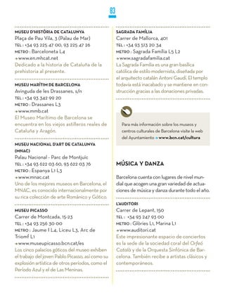 83

MUSEU D’HISTòRIA DE CATALUNyA                          SAGRADA FAMíLIA
Plaça de Pau Vila, 3 (Palau de Mar)                    Carrer de Mallorca, 401
TEL : +34 93 225 47 00, 93 225 47 26                   TEL : +34 93 513 20 34
METRO : Barceloneta L4                                 METRO : Sagrada Família L5 L2
  www.en.mhcat.net                                       www.sagradafamilia.cat
Dedicado a la historia de Cataluña de la               La Sagrada Familia es una gran basílica
prehistoria al presente.                               católica de estilo modernista, diseñada por
                                                       el arquitecto catalán Antoni Gaudí. El templo
MUSEU MARíTIM DE BARCELONA                             todavía está inacabado y se mantiene en con-
Avinguda de les Drassanes, s/n                         strucción gracias a las donaciones privadas.
TEL : +34 93 342 99 20
METRO : Drassanes L3
  www.mmb.cat
El Museo Marítimo de Barcelona se
encuentra en los viejos astilleros reales de             Para más información sobre los museos y
Cataluña y Aragón.                                       centros culturales de Barcelona visite la web
                                                         del Ayuntamiento www.bcn.cat/cultura
MUSEU NACIONAL D’ART DE CATALUNyA
(MNAC)
Palau Nacional - Parc de Montjuïc
TEL : +34 93 622 03 60, 93 622 03 76                   MúSICA y DANzA
METRO : Espanya L1 L3
  www.mnac.cat                                         Barcelona cuenta con lugares de nivel mun-
Uno de los mejores museos en Barcelona, el             dial que acogen una gran variedad de actua-
MNAC, es conocido internacionalmente por               ciones de música y danza durante todo el año.
su rica colección de arte Románico y Gótico.
                                                       L’AUDITORI
MUSEU PICASSO                                          Carrer de Lepant, 150
Carrer de Montcada, 15-23                              TEL : +34 93 247 93 00
TEL : +34 93 256 30 00                                 METRO : Glòries L1, Marina L1
METRO : Jaume I L4, Liceu L3, Arc de                     www.auditori.cat
Triomf L1                                              Este impresionante espacio de conciertos
  www.museupicasso.bcn.cat/es                          es la sede de la sociedad coral del Orfeó
Los cinco palacios góticos del museo exhiben           Català y de la Orquesta Sinfónica de Bar-
el trabajo del joven Pablo Picasso, así como su        celona. También recibe a artistas clásicos y
explosión artística de otros períodos, como el         contemporáneos.
Período Azul y el de Las Meninas.
 