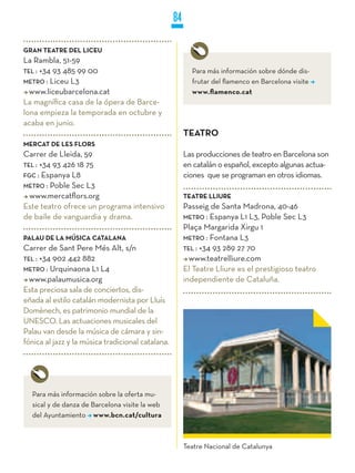 84

GRAN TEATRE DEL LICEU
La Rambla, 51-59
TEL : +34 93 485 99 00                                    Para más información sobre dónde dis-
METRO : Liceu L3                                          frutar del flamenco en Barcelona visite
  www.liceubarcelona.cat                                  www.flamenco.cat
La magnífica casa de la ópera de Barce-
lona empieza la temporada en octubre y
acaba en junio.
                                                        TEATRO
MERCAT DE LES FLORS
Carrer de Lleida, 59                                    Las producciones de teatro en Barcelona son
TEL : +34 93 426 18 75                                  en catalán o español, excepto algunas actua-
FGC : Espanya L8                                        ciones que se programan en otros idiomas.
METRO : Poble Sec L3
  www.mercatflors.org                                   TEATRE LLIURE
Este teatro ofrece un programa intensivo                Passeig de Santa Madrona, 40-46
de baile de vanguardia y drama.                         METRO : Espanya L1 L3, Poble Sec L3
                                                        Plaça Margarida Xirgu 1
PALAU DE LA MúSICA CATALANA                             METRO : Fontana L3
Carrer de Sant Pere Més Alt, s/n                        TEL : +34 93 289 27 70
TEL : +34 902 442 882                                     www.teatrelliure.com
METRO : Urquinaona L1 L4                                El Teatre Lliure es el prestigioso teatro
  www.palaumusica.org                                   independiente de Cataluña.
Esta preciosa sala de conciertos, dis-
eñada al estilo catalán modernista por Lluís
Domènech, es patrimonio mundial de la
UNESCO. Las actuaciones musicales del
Palau van desde la música de cámara y sin-
fónica al jazz y la música tradicional catalana.




  Para más información sobre la oferta mu-
  sical y de danza de Barcelona visite la web
  del Ayuntamiento www.bcn.cat/cultura



                                                        Teatre Nacional de Catalunya
 