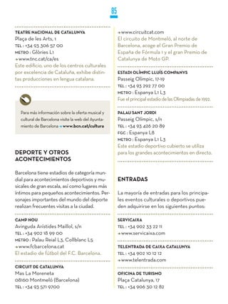 85

TEATRE NACIONAL DE CATALUNyA                              www.circuitcat.com
Plaça de les Arts, 1                                     El circuito de Montmeló, al norte de
TEL : +34 93 306 57 00                                   Barcelona, acoge el Gran Premio de
METRO : Glòries L1                                       España de Fórmula 1 y el gran Premio de
  www.tnc.cat/ca/es                                      Catalunya de Moto GP.
Este edificio, uno de los centros culturales
por excelencia de Cataluña, exhibe distin-               ESTADI OLíMPIC LLUíS COMPANyS
tas producciones en lengua catalana.                     Passeig Olímpic, 17-19
                                                         TEL : +34 93 292 77 00
                                                         METRO : Espanya L1 L3
                                                         Fue el principal estadio de las Olimpiadas de 1992.

  Para más información sobre la oferta musical y         PALAU SANT jORDI
  cultural de Barcelona visite la web del Ayunta-        Passeig Olímpic, s/n
  miento de Barcelona www.bcn.cat/cultura                TEL : +34 93 426 20 89
                                                         FGC : Espanya L8
                                                         METRO : Espanya L1 L3
                                                         Este estadio deportivo cubierto se utiliza
DEPORTE y OTROS                                          para los grandes acontecimientos en directo.
ACONTECIMIENTOS

Barcelona tiene estadios de categoría mun-
dial para acontecimientos deportivos y mu-               ENTRADAS
sicales de gran escala, así como lugares más
íntimos para pequeños acontecimientos. Per-              La mayoría de entradas para los principa-
sonajes importantes del mundo del deporte                les eventos culturales o deportivos pue-
realizan frecuentes visitas a la ciudad.                 den adquirirse en los siguientes puntos:

CAMP NOU                                                 SERVICAIXA
Avinguda Arístides Maillol, s/n                          TEL :
                                                            +34 902 33 22 11
TEL : +34 902 18 99 00                                    www.servicaixa.com
METRO : Palau Reial L3, Collblanc L5
  www.fcbarcelona.cat                                    TELENTRADA DE CAIXA CATALUNyA
El estadio de fútbol del F.C. Barcelona.                 TEL :
                                                            +34 902 10 12 12
                                                          www.telentrada.com
CIRCUIT DE CATALUNyA
Mas La Moreneta                                          OFICINA DE TURISMO
08160 Montmeló (Barcelona)                               Plaça Catalunya, 17
TEL : +34 93 571 9700                                    TEL : +34 906 30 12 82
 