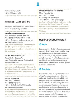 86

FGC : Catalunya L6 L7                                   PARC D’ATRACCIONS DEL TIBIDABO
METRO : Catalunya L1 L3                                 Plaça Tibidabo, 3-4
                                                        TEL : +34 93 211 79 42
                                                        FGC : Avinguda Tibidabo L7
                                                          www.tibidabo.cat/es/homepage
PARA LOS MÁS PEqUEñOS                                   Adultos y niños disfrutarán subiendo hasta
                                                        la montaña del Tibidabo con el Tramvia
Barcelona dispone de una amplia oferta                  Blau y el Funicular, donde encontrarán la
lúdica para los más pequeños.                           diversión del Parque de atracciones del
                                                        Tibidabo.
L’AqUÀRIUM DE BARCELONA
Moll d’Espanya del Port Vell, s/n
TEL : +34 93 221 74 74, 628 26 59 08
METRO : Drassanes L3, Barceloneta L4                    MEDIOS DE COMUNICACIÓN
   www.aquariumbcn.com
Destacan sus 35 tanques, 11.000 animales                   Radio
de 450 especies diferentes, un túnel
submarino de 80 metros y seis millones de               Los residentes de Barcelona son asiduos
litros de agua.                                         oyentes de los programas de radio. Hay
                                                        un gran número de emisoras de radio
FONT MÀGICA DE MONTjUïC                                 de alta calidad, la mayoría emitiendo
Plaça Carles Buïgas, s/n                                en la frecuencia FM. Muchas emiten en
FGC : Espanya L8 METRO : Espanya L1 L3                  catalán; de hecho, la lengua catalana
  www.bcn.es/fonts                                      tiene mayor presencia en la radio que en
Esta fuente iluminada fue construida ini-               cualquier otro medio.
cialmente para la Exposición Universal de
Barcelona de 1929. A los niños les encanta                 Televisión
el espectáculo de música y luces que se
realiza en verano.                                      Si se plantea traer su equipo de televisión
                                                        a España, asegúrese de que está prepa-
zOO DE BARCELONA                                        rado para visualizar el sistema PAL. Los
Parc de la Ciutadella                                   programas locales son en español o en
TEL : +34 93 225 67 80                                  catalán. Destacan también algunas series
METRO : Ciutadella, Vila Olímpica L4                    extranjeras, sobretodo americanas, que
  www.zoobarcelona.cat                                  por lo general se doblan al español o al
El zoo tiene una amplia variedad de animales.           catalán. Sin embargo, algunas televisiones
También tiene un restaurante, una zona de               modernas tienen la capacidad de manejar
picnic, coches eléctricos, ponis y un mini-tren.        dos canales de audio. Para poder ver
                                                        programación extranjera en su versión
 