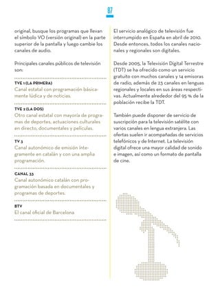 87

original, busque los programas que llevan           El servicio analógico de televisión fue
el símbolo VO (versión original) en la parte        interrumpido en España en abril de 2010.
superior de la pantalla y luego cambie los          Desde entonces, todos los canales nacio-
canales de audio.                                   nales y regionales son digitales.

Principales canales públicos de televisión          Desde 2005, la Televisión Digital Terrestre
son:                                                (TDT) se ha ofrecido como un servicio
                                                    gratuito con muchos canales y 14 emisoras
TVE 1 (LA PRIMERA)                                  de radio, además de 23 canales en lenguas
Canal estatal con programación básica-              regionales y locales en sus áreas respecti-
mente lúdica y de noticias.                         vas. Actualmente alrededor del 95 % de la
                                                    población recibe la TDT.
TVE 2 (LA DOS)
Otro canal estatal con mayoría de progra-           También puede disponer de servicio de
mas de deportes, actuaciones culturales             suscripción para la televisión satélite con
en directo, documentales y películas.               varios canales en lengua extranjera. Las
                                                    ofertas suelen ir acompañadas de servicios
TV 3                                                telefónicos y de Internet. La televisión
Canal autonómico de emisión ínte-                   digital ofrece una mayor calidad de sonido
gramente en catalán y con una amplia                e imagen, así como un formato de pantalla
programación.                                       de cine.

CANAL 33
Canal autonómico catalán con pro-
gramación basada en documentales y
programas de deportes.

BTV
El canal oficial de Barcelona
 