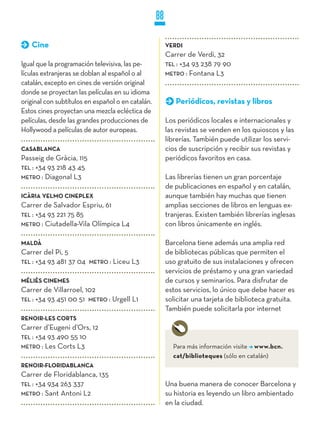88

   Cine                                                 VERDI
                                                        Carrer de Verdi, 32
Igual que la programación televisiva, las pe-           TEL : +34 93 238 79 90
lículas extranjeras se doblan al español o al           METRO : Fontana L3
catalán, excepto en cines de versión original
donde se proyectan las películas en su idioma
original con subtítulos en español o en catalán.           Periódicos, revistas y libros
Estos cines proyectan una mezcla ecléctica de
películas, desde las grandes producciones de            Los periódicos locales e internacionales y
Hollywood a películas de autor europeas.                las revistas se venden en los quioscos y las
                                                        librerías. También puede utilizar los servi-
CASABLANCA                                              cios de suscripción y recibir sus revistas y
Passeig de Gràcia, 115                                  periódicos favoritos en casa.
TEL : +34 93 218 43 45
METRO : Diagonal L3                                     Las librerías tienen un gran porcentaje
                                                        de publicaciones en español y en catalán,
ICÀRIA yELMO CINEPLEX                                   aunque también hay muchas que tienen
Carrer de Salvador Espriu, 61                           amplias secciones de libros en lenguas ex-
TEL : +34 93 221 75 85                                  tranjeras. Existen también librerías inglesas
METRO : Ciutadella-Vila Olímpica L4                     con libros únicamente en inglés.

MALDÀ                                                   Barcelona tiene además una amplia red
Carrer del Pi, 5                                        de bibliotecas públicas que permiten el
TEL : +34 93 481 37 04   METRO :   Liceu L3             uso gratuito de sus instalaciones y ofrecen
                                                        servicios de préstamo y una gran variedad
MÉLIèS CINEMES                                          de cursos y seminarios. Para disfrutar de
Carrer de Villarroel, 102                               estos servicios, lo único que debe hacer es
TEL : +34 93 451 00 51 METRO : Urgell L1                solicitar una tarjeta de biblioteca gratuita.
                                                        También puede solicitarla por internet
RENOIR-LES CORTS
Carrer d’Eugeni d’Ors, 12
TEL : +34 93 490 55 10
METRO : Les Corts L3                                      Para más información visite www.bcn.
                                                          cat/biblioteques (sólo en catalán)
RENOIR-FLORIDABLANCA
Carrer de Floridablanca, 135
TEL : +34 934 263 337                                   Una buena manera de conocer Barcelona y
METRO : Sant Antoni L2                                  su historia es leyendo un libro ambientado
                                                        en la ciudad.
 