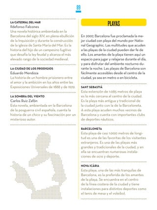 89

LA CATEDRAL DEL MAR
Ildefonso Falcones
                                                                      PLAYAS
Una novela histórica ambientada en la
Barcelona del siglo XIV, en plena ebullición        En 2007, Barcelona fue proclamada la me-
de la Inquisición y durante la construcción         jor ciudad con playa del mundo por Natio-
de la iglesia de Santa María del Mar. Es la         nal Geographic. Las multitudes que acuden
historia del hijo de un campesino fugitivo          a las playas de la ciudad pueden dar fe de
que desafía la ley feudal y alcanza el más          ello. Los amantes de la playa tienen aquí un
elevado rango de la sociedad medieval.              espacio para jugar y relajarse durante el día,
                                                    y para disfrutar del ambiente nocturno du-
LA CIUDAD DE LOS PRODIGIOS                          rante la noche. Las playas de Barcelona son
Eduardo Mendoza                                     fácilmente accesibles desde el centro de la
La historia de un hombre prisionero entre           ciudad, ya sea en metro o en bicicleta.
el amor y la ambición en los años entre las
Exposiciones Universales de 1888 y de 1929.         SANT SEBASTIÀ
                                                    Esta extensión de 1.085 metros de playa
LA SOMBRA DEL VIENTO                                es la más cercana al centro de la ciudad.
Carlos Ruiz Zafón                                   Es la playa más antigua y tradicional de
Esta novela, ambientada en la Barcelona             la ciudad junto con la de la Barceloneta.
de la posguerra civil española, cuenta la           A esta playa acuden muchos vecinos de
historia de un chico y su fascinación por un        Barcelona y cuenta con importantes clubs
misterioso autor.                                   de deportes náuticos.

                                                    BARCELONETA
                                                    Esta playa de casi 1.000 metros de longi-
                                                    tud es una de las favoritas de los visitantes
                                                    extranjeros. Es una de las playas más
                                                    grandes y tradicionales de la ciudad, y en
                                                    ella se encuentran numerosas instala-
                                                    ciones de ocio y deporte.

                                                    NOVA ICÀRIA
                                                    Esta playa, una de las más tranquilas de
                                                    Barcelona, es la preferida de los amantes
                                                    de la playa. Se encuentra en el centro
                                                    de la línea costera de la ciudad y tiene
                                                    instalaciones para distintos deportes como
                                                    el tenis de mesa y el voleibol.
 