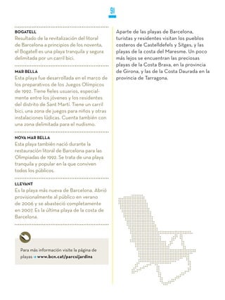 91

BOGATELL                                           Aparte de las playas de Barcelona,
Resultado de la revitalización del litoral         turistas y residentes visitan los pueblos
de Barcelona a principios de los noventa,          costeros de Castelldefels y Sitges, y las
el Bogatell es una playa tranquila y segura        playas de la costa del Maresme. Un poco
delimitada por un carril bici.                     más lejos se encuentran las preciosas
                                                   playas de la Costa Brava, en la provincia
MAR BELLA                                          de Girona, y las de la Costa Daurada en la
Esta playa fue desarrollada en el marco de         provincia de Tarragona.
los preparativos de los Juegos Olímpicos
de 1992. Tiene fieles usuarios, especial-
mente entre los jóvenes y los residentes
del distrito de Sant Martí. Tiene un carril
bici, una zona de juegos para niños y otras
instalaciones lúdicas. Cuenta también con
una zona delimitada para el nudismo.

NOVA MAR BELLA
Esta playa también nació durante la
restauración litoral de Barcelona para las
Olimpiadas de 1992. Se trata de una playa
tranquila y popular en la que conviven
todos los públicos.

LLEVANT
Es la playa más nueva de Barcelona. Abrió
provisionalmente al público en verano
de 2006 y se abasteció completamente
en 2007. Es la última playa de la costa de
Barcelona.




  Para más información visite la página de
  playas www.bcn.cat/parcsijardins
 