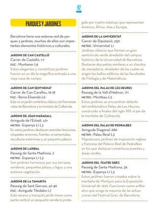92

                                                          gido por cuatro estatuas que representan
           PARQUES Y JARDINES
            ARQUES                                        América, África, Asia y Europa.

Barcelona tiene una extensa red de par-                   jARDINS DE LA UNIVERSITAT
ques y jardines, muchos de ellos con impor-               Carrer de Diputació, 230
tantes elementos históricos y culturales.                 METRO : Universitat L1
                                                          Jardines clásicos que forman un gran
jARDINS DE CAN CASTELLÓ                                   semicírculo verde alrededor del campus
Carrer de Castelló, 1-7                                   histórico de la Universidad de Barcelona.
FGC : Muntaner L6                                         Destacan dos patios similares a un claustro
Estos elegantes y románticos jardines                     de monasterio, alrededor de los cuales se
fueron en su día la magnífica entrada a una               erigen los bellos edificios de las facultades
vieja casa de campo.                                      de Filología y de Matemáticas.

jARDINS DE CAN SENTMENAT                                  jARDINS DEL PALAU DE LES HEURES
Carrer de Can Caralleu, 16-18                             Passeig de la Vall d’Hebron, 171
FGC : Reina Elisenda L6                                   METRO : Montbau L3
Este es un jardín romántico, clásico, con hermosas        Estos jardines se encuentran delante
vistas de Barcelona y la montaña de Collserola.           del emblemático Palau de Les Heures,
                                                          construido a finales del siglo XIX al pie de
jARDINS DE jOAN MARAGALL                                  la montaña de Collserola.
Avinguda de l’Estadi, s/n
METRO : Espanya L1 L3                                     jARDINS DEL PALAU DE PEDRALBES
En estos jardines destacan avenidas boscosas,             Avinguda Diagonal, 686
céspedes enormes, fuentes ornamentales,                   METRO : Palau Reial L3
esculturas exteriores y un pequeño palacio.               Majestuosos jardines de inspiración inglesa
                                                          y francesa del Palacio Real de Pedralbes
jARDINS DE LARIBAL                                        en los que destacan románticos puentes y
Passeig de Santa Madrona, 2                               áreas verdes.
METRO : Espanya L1 L3
Son jardines hermosos por sus terrazas,                   jARDINS DEL TEATRE GREC
senderos, pequeñas plazas y lagos y una                   Passeig de Santa Madrona, 36
extensa vegetación.                                       METRO : Espanya L1 L3
                                                          Estos jardines fueron creados sobre la
jARDINS DE LA TAMARITA                                    montaña de Montjuïc para la Exposición
Passeig de Sant Gervasi, 47-49                            Universal de 1929. Funcionan como anfite-
FGC : Avinguda Tibidabo L7                                atro que acoge la mayoría de las actua-
Este sereno y tranquilo jardín tiene como                 ciones del Festival Grec de Barcelona.
parte central un pequeño sendero prote-
 