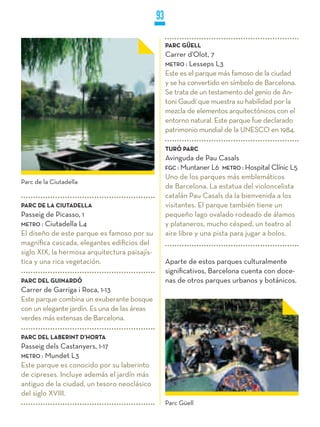 93

                                                    PARC GüELL
                                                    Carrer d’Olot, 7
                                                    METRO : Lesseps L3
                                                    Este es el parque más famoso de la ciudad
                                                    y se ha convertido en símbolo de Barcelona.
                                                    Se trata de un testamento del genio de An-
                                                    toni Gaudí que muestra su habilidad por la
                                                    mezcla de elementos arquitectónicos con el
                                                    entorno natural. Este parque fue declarado
                                                    patrimonio mundial de la UNESCO en 1984.

                                                    TURÓ PARC
                                                    Avinguda de Pau Casals
                                                    FGC : Muntaner L6 METRO : Hospital Clínic L5
                                                    Uno de los parques más emblemáticos
Parc de la Ciutadella
                                                    de Barcelona. La estatua del violoncelista
                                                    catalán Pau Casals da la bienvenida a los
PARC DE LA CIUTADELLA                               visitantes. El parque también tiene un
Passeig de Picasso, 1                               pequeño lago ovalado rodeado de álamos
METRO : Ciutadella L4                               y plataneros, mucho césped, un teatro al
El diseño de este parque es famoso por su           aire libre y una pista para jugar a bolos.
magnífica cascada, elegantes edificios del
siglo XIX, la hermosa arquitectura paisajís-
tica y una rica vegetación.                         Aparte de estos parques culturalmente
                                                    significativos, Barcelona cuenta con doce-
PARC DEL GUINARDÓ                                   nas de otros parques urbanos y botánicos.
Carrer de Garriga i Roca, 1-13
Este parque combina un exuberante bosque
con un elegante jardín. Es una de las áreas
verdes más extensas de Barcelona.

PARC DEL LABERINT D’HORTA
Passeig dels Castanyers, 1-17
METRO : Mundet L3
Este parque es conocido por su laberinto
de cipreses. Incluye además el jardín más
antiguo de la ciudad, un tesoro neoclásico
del siglo XVIII.
                                                    Parc Güell
 