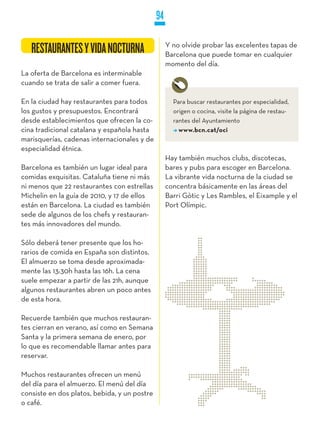 94

                                                   Y no olvide probar las excelentes tapas de
   RESTAURANTES Y VIDA NOCTURNA                    Barcelona que puede tomar en cualquier
                                                   momento del día.
La oferta de Barcelona es interminable
cuando se trata de salir a comer fuera.

En la ciudad hay restaurantes para todos             Para buscar restaurantes por especialidad,
los gustos y presupuestos. Encontrará                origen o cocina, visite la página de restau-
desde establecimientos que ofrecen la co-            rantes del Ayuntamiento
cina tradicional catalana y española hasta             www.bcn.cat/oci
marisquerías, cadenas internacionales y de
especialidad étnica.
                                                   Hay también muchos clubs, discotecas,
Barcelona es también un lugar ideal para           bares y pubs para escoger en Barcelona.
comidas exquisitas. Cataluña tiene ni más          La vibrante vida nocturna de la ciudad se
ni menos que 22 restaurantes con estrellas         concentra básicamente en las áreas del
Michelin en la guía de 2010, y 17 de ellos         Barri Gòtic y Les Rambles, el Eixample y el
están en Barcelona. La ciudad es también           Port Olímpic.
sede de algunos de los chefs y restauran-
tes más innovadores del mundo.

Sólo deberá tener presente que los ho-
rarios de comida en España son distintos.
El almuerzo se toma desde aproximada-
mente las 13:30h hasta las 16h. La cena
suele empezar a partir de las 21h, aunque
algunos restaurantes abren un poco antes
de esta hora.

Recuerde también que muchos restauran-
tes cierran en verano, así como en Semana
Santa y la primera semana de enero, por
lo que es recomendable llamar antes para
reservar.

Muchos restaurantes ofrecen un menú
del día para el almuerzo. El menú del día
consiste en dos platos, bebida, y un postre
o café.
 