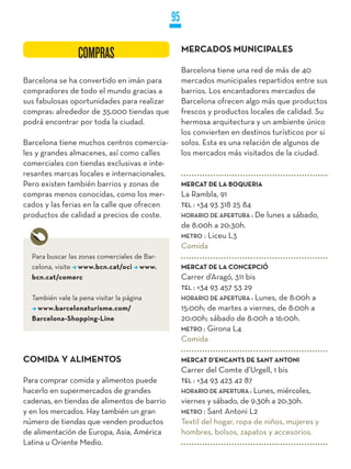 95

                                                   MERCADOS MUNICIPALES
                 COMPRAS
                                                   Barcelona tiene una red de más de 40
Barcelona se ha convertido en imán para            mercados municipales repartidos entre sus
compradores de todo el mundo gracias a             barrios. Los encantadores mercados de
sus fabulosas oportunidades para realizar          Barcelona ofrecen algo más que productos
compras: alrededor de 35.000 tiendas que           frescos y productos locales de calidad. Su
podrá encontrar por toda la ciudad.                hermosa arquitectura y un ambiente único
                                                   los convierten en destinos turísticos por si
Barcelona tiene muchos centros comercia-           solos. Esta es una relación de algunos de
les y grandes almacenes, así como calles           los mercados más visitados de la ciudad.
comerciales con tiendas exclusivas e inte-
resantes marcas locales e internacionales.
Pero existen también barrios y zonas de            MERCAT DE LA BOqUERIA
compras menos conocidas, como los mer-             La Rambla, 91
cados y las ferias en la calle que ofrecen         TEL : +34 93 318 25 84
productos de calidad a precios de coste.           HORaRiO DE aPERTuRa :    De lunes a sábado,
                                                   de 8:00h a 20:30h.
                                                   METRO : Liceu L3
                                                   Comida
  Para buscar las zonas comerciales de Bar-
  celona, visite www.bcn.cat/oci www.              MERCAT DE LA CONCEPCIÓ
  bcn.cat/comerc                                   Carrer d’Aragó, 311 bis
                                                   TEL : +34 93 457 53 29
  También vale la pena visitar la página           HORaRiO DE aPERTuRa : Lunes, de 8:00h a
    www.barcelonaturisme.com/                      15:00h; de martes a viernes, de 8:00h a
  Barcelona-Shopping-Line                          20:00h; sábado de 8:00h a 16:00h.
                                                   METRO : Girona L4
                                                   Comida

COMIDA y ALIMENTOS                                 MERCAT D’ENCANTS DE SANT ANTONI
                                                   Carrer del Comte d’Urgell, 1 bis
Para comprar comida y alimentos puede              TEL : +34 93 423 42 87
hacerlo en supermercados de grandes                HORaRiO DE aPERTuRa : Lunes, miércoles,
cadenas, en tiendas de alimentos de barrio         viernes y sábado, de 9:30h a 20:30h.
y en los mercados. Hay también un gran             METRO : Sant Antoni L2
número de tiendas que venden productos             Textil del hogar, ropa de niños, mujeres y
de alimentación de Europa, Asia, América           hombres, bolsos, zapatos y accesorios.
Latina u Oriente Medio.
 