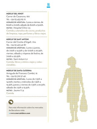 96

MERCAT DEL NINOT
Carrer de Casanova, 160
TEL : +34 93 453 65 12
HORaRiO DE aPERTuRa : Lunes a viernes, de
8:00h a 21:00h; sábado de 8:00h a 15:00h.
METRO : Hospital Clínic L5
Comida y utensilios de cocina, productos
de limpieza, ropa, perfumes y libros viejos.

MERCAT DE SANT ANTONI
Carrer del Comte d’Urgell, 1 bis
TEL : +34 93 423 42 87
HORaRiO DE aPERTuRa : Lunes a jueves,
de 7:00h a 14:30h y de 17:00h a 20:30h;
viernes, sábado y vísperas de festivo, de
7:00h a 20:30h.
METRO : Sant Antoni L2
Comida, libros y cómics viejos y colec-
cionables.

MERCAT DE SANTA CATERINA
Avinguda de Francesc Cambó, 16
TEL : +34 93 319 57 40
HORaRiO DE aPERTuRa : Lunes de 7:30h a
14:00h; martes y miércoles de 7:30h a
15:30h; jueves y viernes de 7:30h a 20:30h;
sábado de 7:30h a 15:30h.
METRO : Jaume I L4
Comida




  Para más información sobre los mercados
  de Barcelona visite
    www.mercatsbcn.com
 