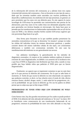 de  la  información  del  extremo  del  cromosoma  4)  y  además  tiene  tres  copias 
(trisomía) del extremo del cromosoma 1. Esto es frecuente en este tipo de casos y, 
dado  que  las  trisomías  también  están  asociadas  con  muchos  problemas  de 
desarrollo y malformaciones, los síndromes de este tipo presentan, en general, un 
peor  pronóstico  que  los  casos  con  una  deleción  pura.  En  este  aspecto  la  nueva 
tecnología  de  CGH‐arrays  ha  permitido  una  caracterización  más  precisa  de  las 
alteraciones,  pues  hay  casos  en  los  cuáles  éstas  son  demasiado  pequeñas  como 
para  apreciarlas  con  técnicas  basadas  en  microscopía.  Así,  hasta  hace  poco  se 
pensaba que las translocaciones no balanceadas representaban sólo un 15% de los 
casos  de  WHS,  y  los  últimos  estudios  hechos  usando  CGH‐arrays  sugieren  que 
este porcentaje llega hasta el 40‐45%.  
 
         Otra  forma  poco  frecuente  en  la  que  también  pueden  presentarse  las 
anomalías  cromosómicas  es  lo  que  se  denomina  “en  mosaico”,  porque  no  todas 
las  células  del  individuo  tienen  las  mismas  alteraciones  genéticas,  y  pueden 
coexistir  dentro  del  mismo  individuo  células  de  dos  tipos,  con  cromosomas 
defectuosos  y  también  con  cromosomas  normales.  En  este  caso  las 
manifestaciones del síndrome no son generalmente tan severas. 
 
         Los  adelantos  tecnológicos,  la  generalización  de  los  métodos  de 
diagnóstico  avanzados  y  la  mejora  en  los  cuidados  médicos  explican  el  número 
creciente de casos diagnosticados, no debido a un aumento de la incidencia sino 
a que hoy el WHS se diagnostica más fácilmente que hace años, cuando es muy 
posible  que  haya  habido  niños  que  padecían  el  WHS  pero  que  no  fueron 
diagnosticados. 
 
         Finalmente,  un  aspecto  que  es  importante comentar  es  que  no  está  claro 
qué  es  lo  que  provoca  la  deleción  del  cromosoma.  Por  lo  que  se  sabe  hasta  el 
momento, el  hecho de que ocurra la deleción no está relacionado con aspectos 
que podamos controlar, es decir, no hay relación entre el modo de vida, efectos 
externos  (humo,  alcohol,  drogas,  estrés...),  mala  salud  de  los  progenitores,  etc., 
con  la  probabilidad    de  que  ocurra  la  deleción  4p.  Por  eso  los  padres  no  deben 
pensar que es culpa suya que su hijo tenga el WHS. 
 
PROBABILIDAD  DE  TENER  OTRO  HIJO  CON  SÍNDROME  DE  WOLF‐
HIRSCHHORN 
 
Como hemos visto, hay dos grandes mecanismos por los cuales se puede producir 
el WHS. Si la deleción del niño afectado del síndrome es “de novo” (es decir, NO 
es  hereditaria  como  consecuencia  de  una  translocación  balanceada  de  un 
progenitor),  entonces  la  probabilidad  de  tener  otro  niño  afectado  es  muy  baja  

                                                                                          13 
 
 