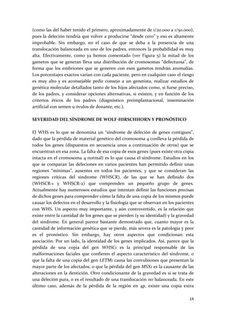 (como las del haber tenido el primero, aproximadamente de 1/20.000 a 1/50.000), 
pues la deleción tendría que volver a producirse “desde cero” y eso es altamente 
improbable.  Sin  embargo,  en  el  caso  de  que  se  deba  a  la  presencia  de  una 
translocación balanceada en uno de los padres, entonces la probabilidad es muy 
alta.  Efectivamente,  como  ya  hemos  comentado  (ver  Figura  5)  la  mitad  de  los 
gametos  que  se  generan  lleva  una  distribución  de  cromosomas  “defectuosa”,  de 
forma  que  los  embriones  que  se  generen  con  esos  gametos  tendrán  anomalías. 
Los porcentajes exactos varían con cada paciente, pero en cualquier caso el riesgo 
es  muy  alto  y  es  aconsejable  pedir  consejo  a  un  genetista,  realizar  estudios  de 
genética molecular detallados tanto de los hijos afectados como, si fuese preciso, 
de  los  padres,  y  considerar  opciones  alternativas,  si  existen,  y  en  función  de  los 
criterios  éticos  de  los  padres  (diagnóstico  preimplantacional,  inseminación 
artificial con semen u óvulos de donante, etc.). 
 
SEVERIDAD DEL SÍNDROME DE WOLF‐HIRSCHHORN Y PRONÓSTICO 
 
El  WHS  es  lo  que  se  denomina  un  “síndrome  de  deleción  de  genes  contiguos”, 
dado que la pérdida de material genético del cromosoma 4 conlleva la pérdida de 
todos  los  genes  (dispuestos  en  secuencia  unos  a  continuación  de  otros)  que  se 
encuentran en esa zona. La falta de esa copia de esos genes (pues existe otra copia 
intacta en el cromosoma 4 normal) es lo que causa el síndrome. Estudios en los 
que  se  comparan  las  deleciones  en  varios  pacientes  han  permitido  definir  unas 
regiones  “mínimas”,  ausentes  en  todos  los  pacientes,  y  que  se  consideran  las 
regiones  críticas  del  síndrome  (WHSCR),  de  las  que  se  han  definido  dos 
(WHSCR‐1  y  WHSCR‐2)  que  comprenden  un  pequeño  grupo  de  genes. 
Actualmente hay numerosos estudios que intentan definir las funciones precisas 
de dichos genes para comprender cómo la falta de una copia de los mismos puede 
causar los defectos en el desarrollo y la fisiología que se observan en los pacientes 
con  WHS.  Un  aspecto  muy  importante,  y  aún  controvertido,  es  la  relación  que 
existe entre la cantidad de los genes que se pierden (y su identidad) y la gravedad 
del  síndrome.  En  general  parece  bastante  demostrado  que,  cuanto  mayor  es  la 
cantidad de información genética que se pierde, más severa es la patología y peor 
es  el  pronóstico.  Sin  embargo,  hay  otros  aspectos  que  condicionan  esta 
asociación. Por un lado, la identidad de los genes implicados. Así, parece que la 
pérdida  de  una  copia  del  gen  WHSC1  es  la  principal  responsable  de  las 
malformaciones  faciales  que  confieren  el  aspecto  característico  del  síndrome,  o 
que la falta de una copia del gen LETM1 causa las convulsiones que presentan la 
mayor parte de los afectados, o que la pérdida del gen MSX1 es la causante de las 
alteraciones en la dentición. Otro condicionante de la gravedad es si se trata de 
una deleción pura, o es el resultado de una translocación no balanceada. En este 
último  caso,  además  de  la  pérdida  de  la  región  en  4p,  existe  una  copia  extra 

                                                                                            14 
 
 