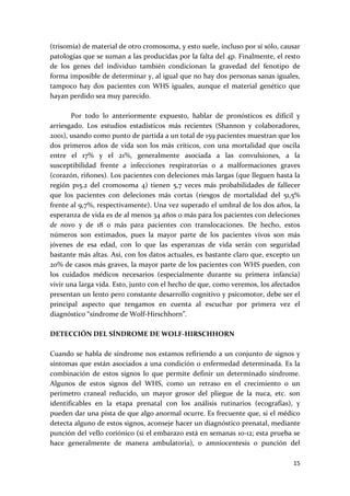 (trisomía) de material de otro cromosoma, y esto suele, incluso por sí sólo, causar 
patologías que se suman a las producidas por la falta del 4p. Finalmente, el resto 
de  los  genes  del  individuo  también  condicionan  la  gravedad  del  fenotipo  de 
forma imposible de determinar y, al igual que no hay dos personas sanas iguales, 
tampoco  hay  dos  pacientes  con  WHS  iguales,  aunque  el  material  genético  que 
hayan perdido sea muy parecido. 
 
        Por  todo  lo  anteriormente  expuesto,  hablar  de  pronósticos  es  difícil  y 
arriesgado.  Los  estudios  estadísticos  más  recientes  (Shannon  y  colaboradores, 
2001), usando como punto de partida a un total de 159 pacientes muestran que los 
dos  primeros  años  de  vida  son  los  más  críticos,  con  una  mortalidad  que  oscila 
entre  el  17%  y  el  21%,  generalmente  asociada  a  las  convulsiones,  a  la 
susceptibilidad  frente  a  infecciones  respiratorias  o  a  malformaciones  graves 
(corazón, riñones). Los pacientes con deleciones más largas (que lleguen hasta la 
región  p15.2  del  cromosoma  4)  tienen  5,7  veces  más  probabilidades  de  fallecer 
que  los  pacientes  con  deleciones  más  cortas  (riesgos  de  mortalidad  del  51,5% 
frente al 9,7%, respectivamente). Una vez superado el umbral de los dos años, la 
esperanza de vida es de al menos 34 años o más para los pacientes con deleciones 
de  novo  y  de  18  o  más  para  pacientes  con  translocaciones.  De  hecho,  estos 
números  son  estimados,  pues  la  mayor  parte  de  los  pacientes  vivos  son  más 
jóvenes  de  esa  edad,  con  lo  que  las  esperanzas  de  vida  serán  con  seguridad 
bastante más altas. Así, con los datos actuales, es bastante claro que, excepto un 
20% de casos más graves, la mayor parte de los pacientes con WHS pueden, con 
los  cuidados  médicos  necesarios  (especialmente  durante  su  primera  infancia) 
vivir una larga vida. Esto, junto con el hecho de que, como veremos, los afectados 
presentan un lento pero constante desarrollo cognitivo y psicomotor, debe ser el 
principal  aspecto  que  tengamos  en  cuenta  al  escuchar  por  primera  vez  el 
diagnóstico “síndrome de Wolf‐Hirschhorn”. 
 
DETECCIÓN DEL SÍNDROME DE WOLF‐HIRSCHHORN 
 
Cuando se habla de síndrome nos estamos refiriendo a un conjunto de signos y 
síntomas que están asociados a una condición o enfermedad determinada. Es la 
combinación  de  estos  signos  lo  que  permite  definir  un  determinado  síndrome. 
Algunos  de  estos  signos  del  WHS,  como  un  retraso  en  el  crecimiento  o  un 
perímetro  craneal  reducido,  un  mayor  grosor  del  pliegue  de  la  nuca,  etc.  son 
identificables  en  la  etapa  prenatal  con  los  análisis  rutinarios  (ecografías),  y 
pueden dar una pista de que algo anormal ocurre. Es frecuente que, si el médico 
detecta alguno de estos signos, aconseje hacer un diagnóstico prenatal, mediante 
punción del vello coriónico (si el embarazo está en semanas 10‐12; esta prueba se 
hace  generalmente  de  manera  ambulatoria),  o  amniocentesis  o  punción  del 

                                                                                       15 
 
 