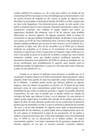 cordón  umbilical  (en  semanas  15  a  18  o  más)  para  realizar  un  estudio  de  los 
cromosomas del feto (cariotipo) con las metodologías que ya hemos descrito. Con 
las  nuevas  técnicas  de  ecografía  en  3D,  incluso  se  puede,  en  algunos  casos, 
identificar las principales características faciales del WHS en el feto, aunque esto 
no  tiene  valor  diagnóstico.  Una  detección  precoz  puede,  no  solo  ayudar  a  los 
padres a preparase para la nueva situación, buscando información y apoyo en las 
asociaciones  existentes,  sino  también  al  equipo  médico  que  realice  un 
seguimiento  detallado  del  embarazo  (con  el  fin  de  detectar  otras  posibles 
alteraciones  en  diversos  órganos).  En  algunas  ocasiones,  dado  el  retraso  de 
crecimiento, se opta por adelantar la llegada del bebé, decidiendo a veces realizar 
una cesárea con el fin de evitar sufrimiento fetal, y de tener todo preparado para 
afrontar posibles problemas que ocurran al nacer (acceso a la UCI infantil, etc.). 
En  general,  el  signo  más  claro  de  los  asociados  con  el  WHS  que  se  detecta 
mediante  las  ecografías,  es  el  retraso  en  el  crecimiento.  En  un  determinado 
momento se aprecia que el feto no gana peso ni longitud y sigue viable, pero no 
crece. Esto puede ya poner en la  pista de un defecto, aunque hay otros muchos 
síndromes,  también  raros,  que  pueden  producir  problemas  parecidos.  La 
prevalencia (presencia en la población) del WHS se calcula en alrededor de 1 en 
50.000  nacimientos,  pero  probablemente  es  superior,  pues  muchos  casos  es 
posible que queden sin diagnosticar. Lo que sí es claro que afecta más a niñas que 
a niños, en una relación de 2 a 1. 
 
        Cuando  no  se  detecta  el  síndrome  antes  del  parto,  es  posible  que  en  el 
nacimiento el médico detecte en el bebé características físicas peculiares: cabeza 
pequeña, frente muy grande, los ojos muy separados, orejas insertadas más bajo 
de  lo  habitual…  o  también  puede  ocurrir  que  detecten  defectos  en  algunos 
órganos,  como  los  riñones,  los  genitales,  el  corazón,  etc.  El  hecho  de  que  estén 
presentes  varias  de  estas  características  puede  hacer  al  médico  pensar  en  la 
posibilidad de que exista un síndrome asociado, y sugerir una posible alteración 
cromosómica.  En  este  caso  es  posible  que  se  decida  realizar  un  estudio  de 
cariotipo  del  bebé,  que  indicará  si  tiene  o  no  el  síndrome.  En  caso  positivo  el 
médico  puede  sugerir  hacer  el  análisis  del  cariotipo  de  los  padres,  para  saber  si 
alguno de ellos, sin estar afectado, puede tener en sus cromosomas la alteración 
genética que ha trasmitido a su hijo, o si por el contrario la alteración ha ocurrido 
“de  novo”  y  no  ha  sido  heredada.  En  algunos  casos,  dado  el  desconocimiento 
generalizado de este síndrome, se puede tardar años en diagnosticarlo como tal. 
En  este  aspecto  es  fundamental  el  papel  de  las  asociaciones,  de  los  padres  y 
médicos en general para hacer que, si bien está catalogado como una enfermedad 
rara,  el  WHS  no  sea  un  desconocido  en  el  ámbito  médico.  Un  mayor 
conocimiento  ayudará    a  un  mejor  tratamiento  de  los  pacientes,  integrando  los 
diversos  aspectos  en  los  que  se  necesite  atención  (controles  médicos, 

                                                                                           16 
 
 