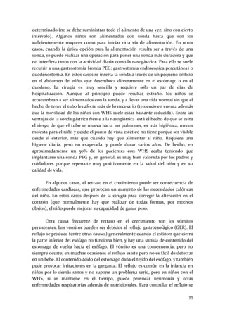 determinado (no se debe suministrar todo el alimento de una vez, sino con cierto 
intervalo).  Algunos  niños  son  alimentados  con  sonda  hasta  que  son  los 
suficientemente  mayores  como  para  iniciar  otra  vía  de  alimentación.  En  otros 
casos,  cuando  la  única  opción  para  la  alimentación  resulta  ser  a  través  de  una 
sonda, se puede realizar una operación para poner una sonda más duradera y que 
no interfiera tanto con la actividad diaria como la nasogástrica. Para ello se suele 
recurrir a una gastrostomía (sonda PEG: gastrostomía endoscópica percutánea) o 
duodenostomía. En estos casos se inserta la sonda a través de un pequeño orificio 
en  el  abdomen  del  niño,  que  desemboca  directamente  en  el  estómago  o  en  el 
duodeno.  La  cirugía  es  muy  sencilla  y  requiere  sólo  un  par  de  días  de 
hospitalización.  Aunque  al  principio  puede  resultar  extraño,  los  niños  se 
acostumbran a ser alimentados con la sonda, y a llevar una vida normal sin que el 
hecho de tener el tubo les afecte más de lo necesario (teniendo en cuenta además 
que la movilidad de los niños con WHS suele estar bastante reducida). Entre las 
ventajas de la sonda gástrica frente a la nasogástrica  está el hecho de que se evita 
el  riesgo  de  que  el  tubo  se  mueva  hacia  los  pulmones,  es  más  higiénica,  menos 
molesta para el niño y desde el punto de vista estético no tiene porque ser visible 
desde  el  exterior,  más  que  cuando  hay  que  alimentar  al  niño.  Requiere  una 
higiene  diaria,  pero  no  exagerada,  y  puede  durar  varios  años.  De  hecho,  en 
aproximadamente  un  50%  de  los  pacientes  con  WHS  acaba  teniendo  que 
implantarse una sonda PEG y, en general, es muy bien valorada por los padres y 
cuidadores  porque  repercute  muy  positivamente  en  la  salud  del  niño  y  en  su 
calidad de vida.  
 
         En  algunos  casos,  el  retraso en  el  crecimiento  puede  ser  consecuencia  de 
enfermedades  cardíacas,  que  provocan  un  aumento  de  las  necesidades  calóricas 
del  niño.  En  estos  casos  después  de  la  cirugía  para  corregir  la  alteración  en  el 
corazón  (que  normalmente  hay  que  realizar  de  todas  formas,  por  motivos 
obvios), el niño puede mejorar su capacidad de ganar peso. 
 
         Otra  causa  frecuente  de  retraso  en  el  crecimiento  son  los  vómitos 
persistentes. Los vómitos pueden ser debidos al reflujo gastroesofágico (GER). El 
reflujo se produce (entre otras causas) generalmente cuando el esfínter que cierra 
la parte inferior del esófago no funciona bien, y hay una subida de contenido del 
estómago  de  vuelta  hacia  el  esófago.  El  vómito  es  una  consecuencia,  pero  no 
siempre ocurre; en muchas ocasiones el reflujo existe pero no es fácil de detectar 
en un bebé. El contenido ácido del estómago daña el tejido del esófago, y también 
pude  provocar  irritaciones  en  la  garganta.  El  reflujo  es  común  en  la  infancia  en 
niños  por  lo  demás  sanos  y  no  supone  un  problema  serio,  pero  en  niños  con  el 
WHS,  si  se  mantiene  en  el  tiempo,  puede  provocar  neumonía  y  otras 
enfermedades  respiratorias  además  de  nutricionales.  Para  controlar  el  reflujo  se 

                                                                                           20 
 
 