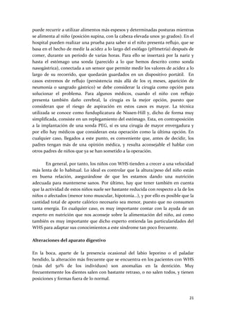 puede recurrir a utilizar alimentos más espesos y determinadas posturas mientras 
se alimenta al niño (posición supina, con la cabeza elevada unos 30 grados). En el 
hospital pueden realizar una prueba para saber si el niño presenta reflujo, que se 
basa en el hecho de medir la acidez a lo largo del esófago (pHmetría) después de 
comer,  durante  un  período  de  varias  horas.  Para  ello  se  insertará  por  la  nariz  y 
hasta  el  estómago  una  sonda  (parecido  a  lo  que  hemos  descrito  como  sonda 
nasogástrica), conectada a un sensor que permite medir los valores de acidez a lo 
largo  de  su  recorrido,  que  quedarán  guardados  en  un  dispositivo  portátil.    En 
casos  extremos  de  reflujo  (persistencia  más  allá  de  los  15  meses,  aparición  de 
neumonía  o  sangrado  gástrico)  se  debe  considerar  la  cirugía  como  opción  para 
solucionar  el  problema.  Para  algunos  médicos,  cuando  el  niño  con  reflujo 
presenta  también  daño  cerebral,  la  cirugía  es  la  mejor  opción,  puesto  que 
consideran  que  el  riesgo  de  aspiración  en  estos  casos  es  mayor.  La  técnica 
utilizada  se  conoce  como  funduplicatura  de  Nissen‐Hill  y,  dicho  de  forma  muy 
simplificada, consiste en un replegamiento del estómago. Esta, en contraposición 
a  la  implantación  de  una  sonda  PEG,  sí  es  una  cirugía  de  mayor  envergadura  y 
por  ello  hay  médicos  que  consideran  esta  operación  como  la  última  opción.  En 
cualquier  caso,  llegados  a  este  punto,  es  conveniente  que,  antes  de  decidir,  los 
padres  tengan  más  de  una  opinión  médica,  y  resulta  aconsejable  el  hablar  con 
otros padres de niños que ya se han sometido a la operación. 
 
         En general, por tanto, los niños con WHS tienden a crecer a una velocidad 
más lenta de lo habitual. Lo ideal es controlar que la altura/peso del niño están 
en  buena  relación,  asegurándose  de  que  les  estamos  dando  una  nutrición 
adecuada  para  mantenerse  sanos.  Por  último,  hay  que  tener  también  en  cuenta 
que la actividad de estos niños suele ser bastante reducida con respecto a la de los 
niños o afectados (menor tono muscular, hipotonía…), y por ello es posible que la 
cantidad total de aporte calórico necesario sea menor, puesto que no consumen 
tanta  energía.  En  cualquier  caso,  es  muy  importante  contar  con  la  ayuda  de  un 
experto  en  nutrición  que  nos  aconseje  sobre  la  alimentación  del  niño,  así  como 
también  es  muy  importante que dicho  experto  entienda  las  particularidades  del 
WHS para adaptar sus conocimientos a este síndrome tan poco frecuente. 
 
Alteraciones del aparato digestivo 
 
En  la  boca,  aparte  de  la  presencia  ocasional  del  labio  leporino  o  el  paladar 
hendido, la alteración más frecuente que se encuentra en los pacientes con WHS 
(más  del  50%  de  los  individuos)  son  anomalías  en  la  dentición.  Muy 
frecuentemente los dientes salen con bastante retraso, o no salen todos, y tienen 
posiciones y formas fuera de lo normal. 
 

                                                                                           21 
 
 