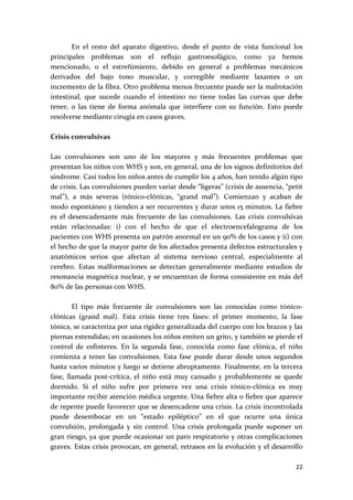          En  el  resto  del  aparato  digestivo,  desde  el  punto  de  vista  funcional  los 
principales  problemas  son  el  reflujo  gastroesofágico,  como  ya  hemos 
mencionado,  o  el  estreñimiento,  debido  en  general  a  problemas  mecánicos 
derivados  del  bajo  tono  muscular,  y  corregible  mediante  laxantes  o  un 
incremento de la fibra. Otro problema menos frecuente puede ser la malrotación 
intestinal,  que  sucede  cuando  el  intestino  no  tiene  todas  las  curvas  que  debe 
tener,  o  las  tiene  de  forma  anómala  que  interfiere  con  su  función.  Esto  puede 
resolverse mediante cirugía en casos graves. 
 
Crisis convulsivas 
 
Las  convulsiones  son  uno  de  los  mayores  y  más  frecuentes  problemas  que 
presentan los niños con WHS y son, en general, una de los signos definitorios del 
síndrome. Casi todos los niños antes de cumplir los 4 años, han tenido algún tipo 
de crisis. Las convulsiones pueden variar desde “ligeras” (crisis de ausencia, “petit 
mal”),  a  más  severas  (tónico‐clónicas,  “grand  mal”).  Comienzan  y  acaban  de 
modo espontáneo y tienden a ser recurrentes y durar unos 15 minutos. La fiebre 
es  el  desencadenante  más  frecuente  de  las  convulsiones.  Las  crisis  convulsivas 
están  relacionadas:  i)  con  el  hecho  de  que  el  electroencefalograma  de  los 
pacientes con WHS presenta un patrón anormal en un 90% de los casos y ii) con 
el hecho de que la mayor parte de los afectados presenta defectos estructurales y 
anatómicos  serios  que  afectan  al  sistema  nervioso  central,  especialmente  al 
cerebro.  Estas  malformaciones  se  detectan  generalmente  mediante  estudios  de 
resonancia magnética nuclear, y se encuentran de forma consistente en más del 
80% de las personas con WHS. 
 
         El  tipo  más  frecuente  de  convulsiones  son  las  conocidas  como  tónico‐
clónicas  (grand  mal).  Esta  crisis  tiene  tres  fases:  el  primer  momento,  la  fase 
tónica, se caracteriza por una rigidez generalizada del cuerpo con los brazos y las 
piernas extendidas; en ocasiones los niños emiten un grito, y también se pierde el 
control  de  esfínteres.  En  la  segunda  fase,  conocida  como  fase  clónica,  el  niño 
comienza  a  tener  las  convulsiones.  Esta  fase  puede  durar  desde  unos  segundos 
hasta varios minutos y luego se detiene abruptamente. Finalmente, en la tercera 
fase,  llamada  post‐crítica,  el  niño  está  muy  cansado  y  probablemente  se  quede 
dormido.  Si  el  niño  sufre  por  primera  vez  una  crisis  tónico‐clónica  es  muy  
importante recibir atención médica urgente. Una fiebre alta o fiebre que aparece 
de repente puede favorecer que se desencadene una crisis. La crisis incontrolada 
puede  desembocar  en  un  “estado  epiléptico”  en  el  que  ocurre  una  única 
convulsión,  prolongada  y  sin  control.  Una  crisis  prolongada  puede  suponer  un 
gran riesgo, ya que puede ocasionar un paro respiratorio y otras complicaciones 
graves. Estas crisis provocan, en general, retrasos en la evolución y el desarrollo 

                                                                                          22 
 
 