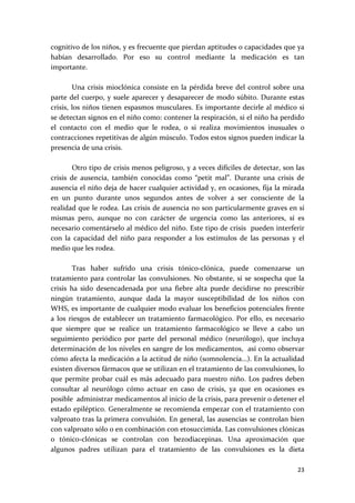 cognitivo de los niños, y es frecuente que pierdan aptitudes o capacidades que ya 
habían  desarrollado.  Por  eso  su  control  mediante  la  medicación  es  tan 
importante. 
 
         Una  crisis  mioclónica  consiste  en  la  pérdida  breve  del  control  sobre  una 
parte  del  cuerpo,  y  suele  aparecer  y  desaparecer  de  modo  súbito.  Durante  estas 
crisis, los niños tienen espasmos musculares. Es importante decirle al médico si 
se detectan signos en el niño como: contener la respiración, si el niño ha perdido 
el  contacto  con  el  medio  que  le  rodea,  o  si  realiza  movimientos  inusuales  o 
contracciones repetitivas de algún músculo. Todos estos signos pueden indicar la 
presencia de una crisis. 
 
         Otro tipo de crisis menos peligroso, y a veces difíciles de detectar, son las 
crisis  de  ausencia,  también  conocidas  como  “petit  mal”.  Durante  una  crisis  de 
ausencia el niño deja de hacer cualquier actividad y, en ocasiones, fija la mirada 
en  un  punto  durante  unos  segundos  antes  de  volver  a  ser  consciente  de  la 
realidad que le rodea. Las crisis de ausencia no son particularmente graves en sí 
mismas  pero,  aunque  no  con  carácter  de  urgencia  como  las  anteriores,  sí  es 
necesario comentárselo al médico del niño. Este tipo de crisis  pueden interferir 
con  la  capacidad  del  niño  para  responder  a  los  estímulos  de  las  personas  y  el 
medio que les rodea. 
 
         Tras  haber  sufrido  una  crisis  tónico‐clónica,  puede  comenzarse  un 
tratamiento  para  controlar  las  convulsiones.  No  obstante,  si  se  sospecha  que  la 
crisis  ha  sido  desencadenada  por  una  fiebre  alta  puede  decidirse  no  prescribir 
ningún  tratamiento,  aunque  dada  la  mayor  susceptibilidad  de  los  niños  con 
WHS, es importante de cualquier modo evaluar los beneficios potenciales frente 
a  los  riesgos  de  establecer  un  tratamiento  farmacológico.  Por  ello,  es  necesario 
que  siempre  que  se  realice  un  tratamiento  farmacológico  se  lleve  a  cabo  un 
seguimiento  periódico  por  parte  del  personal  médico  (neurólogo),  que  incluya 
determinación de los niveles en sangre de los medicamentos,  así como observar 
cómo afecta la medicación a la actitud de niño (somnolencia...). En la actualidad 
existen diversos fármacos que se utilizan en el tratamiento de las convulsiones, lo 
que  permite  probar  cuál  es  más  adecuado  para  nuestro  niño.  Los  padres  deben 
consultar  al  neurólogo  cómo  actuar  en  caso  de  crisis,  ya  que  en  ocasiones  es 
posible  administrar medicamentos al inicio de la crisis, para prevenir o detener el 
estado epiléptico. Generalmente se recomienda empezar con el tratamiento con 
valproato tras la primera convulsión. En general, las ausencias se controlan bien 
con valproato sólo o en combinación con etosuccimida. Las convulsiones clónicas 
o  tónico‐clónicas  se  controlan  con  bezodiacepinas.  Una  aproximación  que 
algunos  padres  utilizan  para  el  tratamiento  de  las  convulsiones  es  la  dieta 

                                                                                         23 
 
 