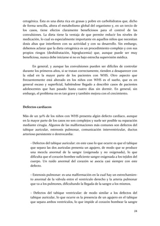 cetogénica. Ésta es una dieta rica en grasas y pobre en carbohidratos que, dicho 
de forma sencilla, altera el metabolismo global del organismo y, en un tercio de 
los  casos,  tiene  efectos  claramente  beneficiosos  para  el  control  de  las 
convulsiones.  La  dieta  tiene  la  ventaja  de  que  permite  reducir  los  niveles  de 
medicación, lo cual es especialmente importante en aquellos niños que necesitan 
dosis  altas  que  interfieren  con  su  actividad  y  con  su  desarrollo.  Sin  embargo, 
debemos aclarar que la dieta cetogénica es un procedimiento complejo y con sus 
propios  riesgos  (deshidratación,  hipoglucemia)  que,  aunque  puede  ser  muy 
beneficiosa, nunca debe iniciarse si no es bajo estrecha supervisión médica. 
 
        En  general,  y  aunque  las  convulsiones  pueden  ser  difíciles  de  controlar 
durante los primeros años, si se tratan correctamente, tienden a desaparecer con 
la  edad  en  la  mayor  parte  de  los  pacientes  con  WHS.  Otro  aspecto  que 
frecuentemente  está  alterado  en  los  niños  con  WHS  es  el  sueño,  que  es  en 
general  escaso  y  superficial,  habiéndose  llegado  a  describir  casos  de  pacientes 
adolescentes  que  han  pasado  hasta  cuatro  días  sin  dormir.  En  general,  sin 
embargo, el problema no es tan grave y también mejora con el crecimiento. 
 
 
Defectos cardíacos 
 
Más de un  50% de los niños con  WHS presenta algún defecto cardíaco, aunque 
en la mayor parte de los casos no son complejos y suele ser posible su reparación 
mediante cirugía. Algunos de las malformaciones más comunes son defectos del 
tabique  auricular,  estenosis  pulmonar,  comunicación  interventricular,  ductus 
arterioso persistente o dextrocardia: 
 
      ‐ Defectos del tabique auricular: en este caso lo que ocurre es que el tabique 
      que separa las dos aurículas presenta un agujero, de modo que se produce 
      una  mezcla  anormal  de  la  sangre  (oxigenada  y  no  oxigenada),  lo  que 
      dificulta que el corazón bombee suficiente sangre oxigenada a los tejidos del 
      cuerpo.  Un  ruido  anormal  del  corazón  se  asocia  casi  siempre  con  este 
      defecto. 
       
      ‐ Estenosis pulmonar: es una malformación en la cual hay un estrechamien‐
      to  anormal  de  la  válvula  entre  el  ventrículo  derecho  y  la  arteria  pulmonar 
      que va a los pulmones, dificultando la llegada de la sangre a los mismos. 
       
      ‐  Defectos  del  tabique  ventricular:  de  modo  similar  a  los  defectos  del 
      tabique auricular, lo que ocurre es la presencia de un agujero en el tabique 
      que separa ambos ventrículos, lo que impide al corazón bombear la sangre 

                                                                                         24 
 
 