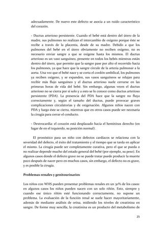 adecuadamente.  De  nuevo  este  defecto  se  asocia  a  un  ruido  característico 
     del corazón. 
      
     ‐  Ductus  arterioso  persistente.  Cuando  el  bebé  está  dentro  del  útero  de  la 
     madre, sus pulmones no realizan el intercambio de oxígeno porque éste se 
     recibe  a  través  de  la  placenta,  desde  de  su  madre.  Debido  a  que  los 
     pulmones  del  bebé  en  el  útero  obviamente  no  reciben  oxígeno,  no  es 
     necesario  enviar  sangre  a  que  se  oxigene  hasta  los  mismos.  El  ductus 
     arterioso es un vaso sanguíneo, presente en todos los bebés mientras están 
     dentro del útero, que permite que la sangre pase por alto el recorrido hacia 
     los pulmones, ya que hace que la sangre circule de la arteria pulmonar a la 
     aorta. Una vez que el bebé nace y se corta el cordón umbilical, los pulmones 
     ya  reciben  oxígeno,  y  se  expanden,  sus  vasos  sanguíneos  se  relajan  para 
     recibir  más  flujo  sanguíneo  y  el  ductus  arterioso  suele  cerrarse  en  las 
     primeras  horas  de  vida  del  bebé.  Sin  embargo,  algunas  veces  el  ductus 
     arterioso no se cierra por sí solo y a esto se lo conoce como ductus arterioso 
     persistente  (PDA).  La  presencia  del  PDA  hace  que  la  sangre  no  fluya 
     correctamente  y,  según  el  tamaño  del  ductus,  puede  provocar  graves 
     complicaciones  circulatorias  y  de  oxigenación.  Algunos  niños  nacen  con 
     PDA y luego éste se cierra, mientras que en otros casos puede ser necesaria 
     la cirugía para cerrar el conducto.  
      
     ‐  Dextrocardia:  el  corazón  está  desplazado  hacia  el  hemitórax  derecho  (en 
     lugar de en el izquierdo, su posición normal).  
 
       El  pronóstico  para  un  niño  con  defectos  cardíacos  se  relaciona  con  la 
severidad del defecto, el éxito del tratamiento y el tiempo que se tarda en aplicar 
el  mismo.  La  cirugía puede  ser  completamente  curativa,  pero  el que  se  pueda  o 
no realizar depende mucho del estado general del bebé (por ejemplo, su peso). En 
algunos casos donde el defecto grave no se puede tratar puede producir la muerte 
poco después de nacer pero en muchos casos, sin embargo, el defecto no es grave, 
y es posible la cirugía. 
 
Problemas renales y genitourinarios 
 
Los niños con WHS pueden presentar problemas renales en un 30% de los casos: 
en  algunos  casos  los  niños  pueden  nacen  con  un  solo  riñón.  Esto,  siempre  y 
cuando  ese  único  riñón  esté  funcionando  correctamente,  no  supone  un 
problema.  La  evaluación  de  la  función  renal  se  suele  hacer  mayoritariamente, 
además  de  mediante  análisis  de  orina,  midiendo  los  niveles  de  creatinina  en 
sangre. De forme muy sencilla, la creatinina es un producto del metabolismo de 

                                                                                        25 
 
 