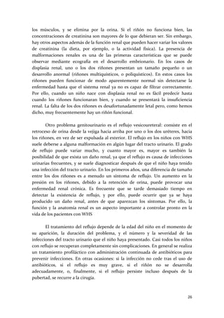 los  músculos,  y  se  elimina  por  la  orina.  Si  el  riñón  no  funciona  bien,  las 
concentraciones de creatinina son mayores de lo que debieran ser. Sin embargo, 
hay otros aspectos además de la función renal que pueden hacer variar los valores 
de  creatinina  (la  dieta,  por  ejemplo,  o  la  actividad  física).  La  presencia  de 
malformaciones  renales  es  una  de  las  primeras  características  que  se  puede 
observar  mediante  ecografía  en  el  desarrollo  embrionario.  En  los  casos  de 
displasia  renal,  uno  o  los  dos  riñones  presentan  un  tamaño  pequeño  o  un 
desarrollo  anormal  (riñones  multiquísticos,  o  poliquísticos).  En  estos  casos  los 
riñones  pueden  funcionar  de  modo  aparentemente  normal  sin  detectarse  la 
enfermedad  hasta  que  el  sistema  renal  ya  no  es  capaz  de  filtrar  correctamente. 
Por  ello,  cuando  un  niño  nace  con  displasia  renal  no  es  fácil  predecir  hasta 
cuando  los  riñones  funcionaran  bien,  y  cuando  se  presentará  la  insuficiencia 
renal. La falta de los dos riñones es desafortunadamente letal pero, como hemos 
dicho, muy frecuentemente hay un riñón funcional.  
 
        Otro  problema  genitourinario  es  el  reflujo  vesicoureteral:  consiste  en  el 
retroceso  de  orina  desde  la  vejiga  hacia  arriba  por  uno  o  los  dos  uréteres,  hacia 
los riñones, en vez de ser expulsada al exterior. El reflujo en los niños con WHS 
suele deberse a alguna malformación en algún lugar del tracto urinario. El grado 
de  reflujo  puede  variar  mucho,  y  cuanto  mayor  es,  mayor  es  también  la 
posibilidad de que exista un daño renal, ya que el reflujo es causa de infecciones 
urinarias  frecuentes,  y  se  suele  diagnosticar después  de  que el  niño  haya  tenido 
una infección del tracto urinario. En los primeros años, una diferencia de tamaño 
entre  los  dos  riñones  es  a  menudo  un  síntoma  de  reflujo.  Un  aumento  en  la 
presión  en  los  riñones,  debido  a  la  retención  de  orina,  puede  provocar  una 
enfermedad  renal  crónica.  Es  frecuente  que  se  tarde  demasiado  tiempo  en 
detectar  la  existencia  de  reflujo,  y  por  ello,  puede  ocurrir  que  ya  se  haya 
producido  un  daño  renal,  antes  de  que  aparezcan  los  síntomas.  Por  ello,  la 
función  y  la  anatomía  renal  es  un  aspecto  importante  a  controlar  pronto  en  la 
vida de los pacientes con WHS 
 
        El tratamiento del reflujo depende de la edad del niño en el momento de 
su  aparición,  la  duración  del  problema,  y  el  número  y  la  severidad  de  las 
infecciones del tracto urinario que el niño haya presentado. Casi todos los niños 
con reflujo se recuperan completamente sin complicaciones. En general se realiza 
un  tratamiento  profiláctico  con  administración  continuada  de  antibióticos  para 
prevenir  infecciones.  En  otras  ocasiones:  si  la  infección  no  cede  tras  el  uso  de 
antibióticos,  si  el  reflujo  es  muy  grave,  si  el  riñón  no  se  desarrolla 
adecuadamente,  o,  finalmente,  si  el  reflujo  persiste  incluso  después  de  la 
pubertad, se recurre a la cirugía.  
 

                                                                                            26 
 
 