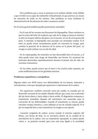         Otro problema que a veces se presenta es la acidosis tubular renal, debida 
a que el riñón no es capaz de reabsorber el bicarbonato, lo que provoca un exceso 
de  retención  de  ácido  en  los  riñones.  Este  problema  se  trata  mediante  la 
administración de bicarbonato de sodio o sustancia similar. 
 
En el tracto genital también pueden presentarse anomalías: 
 
      ‐ En el caso de los varones son frecuentes las hipospadias. Éstas consisten en 
      que la uretra del niño (el conducto que sale de la vejiga ya hacia el exterior) 
      se abre en la parte inferior del pene o en el escroto, en vez de en la punta del 
      pene.  A  menudo,  la  hipospadia  está  asociada  con  anomalías  renales.  Si  el 
      niño  no  puede  orinar  normalmente  puede  ser  necesaria  la  cirugía,  para 
      cambiar  la  posición  de  la  abertura  de  la  uretra  en  la  punta  del  pene.  La 
      cirugía se suele realizar con un año de edad.  
       
      ‐ En la criptorquidia, los testículos no han descendido bien al escroto, y el 
      niño  puede  tener  más  riesgo  de  desarrollar  una  hernia.  En  ocasiones  los 
      testículos  descienden  espontáneamente  durante  el  primer  año  de  vida,  sin 
      necesitar tratamiento. 
       
      ‐  En  las  niñas,  puede  ocurrir  que  el  útero  o  los  ovarios  están  ausentes,  así 
      como malformaciones en los genitales externos. 
 
Problemas esqueléticos y ortopédicos 
 
Algunos  niños  con  WHS  nacen  con  deformidades  de  los  huesos,  músculos  y 
articulaciones, como por ejemplo pie equinovaro o alteraciones de la cadera: 
 
      ‐  Pie  equinovaro:  también  conocido  como  pie  zambo,  es  causado  por  un 
      desarrollo anormal de los tejidos blandos del pie que causa una contorsión 
      del pie hacia afuera y hacia abajo o hacia arriba. El diagnóstico temprano y 
      tratamiento  inmediato  después  del  nacimiento  son  esenciales  para  la 
      corrección  de  las  deformidades.  Cuando  el  tratamiento  se  retrasa,  puede 
      necesitar terapia intensiva, y más adelante el uso de calzado especial. Si el 
      pie no responde bien a este tratamiento, la cirugía es una opción. 
       
      ‐  Luxación  congénita  de  cadera:  ocurre  cuando  el  extremo  superior  del 
      fémur,  con  forma  de  bola,  no  se  encuentra  dentro  de  la  cavidad  de  la 
      articulación  de  la  cadera.  Con  un  tratamiento  apropiado,  la  cadera  puede 
      volver  a    su  posición  normal,  pero  esto  está  muy  ligado  a  la  movilidad 



                                                                                             27 
 
 