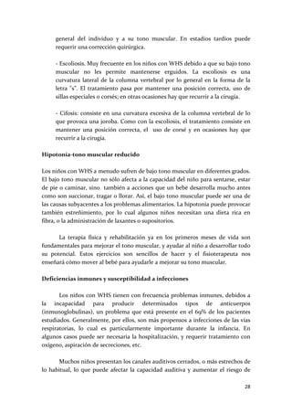 general  del  individuo  y  a  su  tono  muscular.  En  estadios  tardíos  puede 
      requerir una corrección quirúrgica. 
       
      ‐ Escoliosis. Muy frecuente en los niños con WHS debido a que su bajo tono 
      muscular  no  les  permite  mantenerse  erguidos.  La  escoliosis  es  una 
      curvatura  lateral  de  la  columna  vertebral  por  lo  general  en  la  forma  de  la 
      letra  "s”.  El  tratamiento  pasa  por  mantener  una  posición  correcta,  uso  de 
      sillas especiales o corsés; en otras ocasiones hay que recurrir a la cirugía.   
       
      ‐  Cifosis:  consiste  en  una  curvatura  excesiva  de  la  columna  vertebral  de  lo 
      que provoca una joroba. Como con la escoliosis, el tratamiento consiste en 
      mantener  una  posición  correcta,  el    uso  de  corsé  y  en  ocasiones  hay  que 
      recurrir a la cirugía.  
 
Hipotonía‐tono muscular reducido 
 
Los niños con WHS a menudo sufren de bajo tono muscular en diferentes grados. 
El bajo tono muscular no sólo afecta a la capacidad del niño para sentarse, estar 
de pie o caminar, sino  también a acciones que un bebé desarrolla mucho antes 
como son succionar, tragar o llorar. Así, el bajo tono muscular puede ser una de 
las causas subyacentes a los problemas alimentarios. La hipotonía puede provocar 
también  estreñimiento,  por  lo  cual  algunos  niños  necesitan  una  dieta  rica  en 
fibra, o la administración de laxantes o supositorios. 
 
        La  terapia  física  y  rehabilitación  ya  en  los  primeros  meses  de  vida  son 
fundamentales para mejorar el tono muscular, y ayudar al niño a desarrollar todo 
su  potencial.  Estos  ejercicios  son  sencillos  de  hacer  y  el  fisioterapeuta  nos 
enseñará cómo mover al bebé para ayudarle a mejorar su tono muscular. 
 
Deficiencias inmunes y susceptibilidad a infecciones 
 
        Los niños con WHS tienen con frecuencia problemas inmunes, debidos a 
la  incapacidad  para  producir  determinados  tipos  de  anticuerpos 
(inmunoglobulinas),  un  problema  que  está  presente  en  el  69%  de  los  pacientes 
estudiados. Generalmente, por ellos, son más propensos a infecciones de las vías 
respiratorias,  lo  cual  es  particularmente  importante  durante  la  infancia.  En 
algunos casos puede ser necesaria la hospitalización, y requerir tratamiento con 
oxígeno, aspiración de secreciones, etc.  
 
        Muchos niños presentan los canales auditivos cerrados, o más estrechos de 
lo  habitual,  lo  que  puede  afectar  la  capacidad  auditiva  y  aumentar  el  riesgo  de 

                                                                                          28 
 
 
