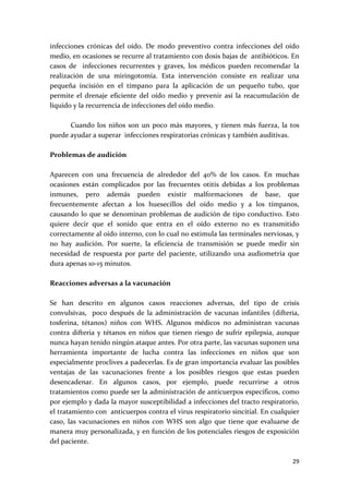 infecciones  crónicas  del  oído.  De  modo  preventivo  contra  infecciones  del  oído 
medio, en ocasiones se recurre al tratamiento con dosis bajas de  antibióticos. En 
casos  de    infecciones  recurrentes  y  graves,  los  médicos  pueden  recomendar  la 
realización  de  una  miringotomía.  Esta  intervención  consiste  en  realizar  una 
pequeña  incisión  en  el  tímpano  para  la  aplicación  de  un  pequeño  tubo,  que 
permite  el  drenaje  eficiente  del  oído  medio  y  prevenir  así  la  reacumulación  de 
líquido y la recurrencia de infecciones del oído medio. 
 
        Cuando  los  niños  son  un  poco  más  mayores,  y  tienen  más  fuerza,  la  tos 
puede ayudar a superar  infecciones respiratorias crónicas y también auditivas. 
 
Problemas de audición 
 
Aparecen  con  una  frecuencia  de  alrededor  del  40%  de  los  casos.  En  muchas 
ocasiones  están  complicados  por  las  frecuentes  otitis  debidas  a  los  problemas 
inmunes,  pero  además  pueden  existir  malformaciones  de  base,  que 
frecuentemente  afectan  a  los  huesecillos  del  oído  medio  y  a  los  tímpanos, 
causando  lo  que  se  denominan  problemas  de  audición  de  tipo  conductivo.  Esto 
quiere  decir  que  el  sonido  que  entra  en  el  oído  externo  no  es  transmitido 
correctamente al oído interno, con lo cual no estimula las terminales nerviosas, y 
no  hay  audición.  Por  suerte,  la  eficiencia  de  transmisión  se  puede  medir  sin 
necesidad  de  respuesta  por  parte  del  paciente,  utilizando  una  audiometría  que 
dura apenas 10‐15 minutos. 
 
Reacciones adversas a la vacunación 
 
Se  han  descrito  en  algunos  casos  reacciones  adversas,  del  tipo  de  crisis 
convulsivas,    poco  después  de  la  administración  de  vacunas  infantiles  (difteria, 
tosferina,  tétanos)  niños  con  WHS.  Algunos  médicos  no  administran  vacunas 
contra  difteria  y  tétanos  en  niños  que  tienen  riesgo  de  sufrir  epilepsia,  aunque 
nunca hayan tenido ningún ataque antes. Por otra parte, las vacunas suponen una 
herramienta  importante  de  lucha  contra  las  infecciones  en  niños  que  son 
especialmente proclives a padecerlas. Es de gran importancia evaluar las posibles 
ventajas  de  las  vacunaciones  frente  a  los  posibles  riesgos  que  estas  pueden 
desencadenar.  En  algunos  casos,  por  ejemplo,  puede  recurrirse  a  otros 
tratamientos como puede ser la administración de anticuerpos específicos, como 
por ejemplo y dada la mayor susceptibilidad a infecciones del tracto respiratorio, 
el tratamiento con  anticuerpos contra el virus respiratorio sincitial. En cualquier 
caso,  las  vacunaciones  en  niños  con  WHS  son  algo  que  tiene  que  evaluarse  de 
manera muy personalizada, y en función de los potenciales riesgos de exposición 
del paciente. 

                                                                                         29 
 
 