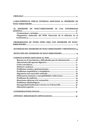  

‐PRÓLOGO .................................................................................................... 4 
                                                                                                                
 
‐CARACTERÍSTICAS  FÍSICAS  EXTERNAS  ASOCIADAS  AL  SÍNDROME  DE 
WOLF HIRSCHHORN .................................................................................... 5          
 
‐EL  SÍNDROME  DE  WOLF‐HIRSCHHORN  ES  UNA  ENFERMEDAD 
GENÉTICA ...................................................................................................... 6 
                                                                                                                
    ‐Cromosomas y cariotipo ........................................................................ 6          
    ‐Diagnóstico  molecular  del  WHS.  Detección  de  la  deleción  en  el 
    cromosoma 4 ........................................................................................... 9   
 
‐PROBABILIDAD  DE  TENER  OTRO  HIJO  CON  SÍNDROME  DE  WOLF‐
HIRSCHHORN ............................................................................................... 13   
 
‐SEVERIDAD DEL SÍNDROME DE WOLF‐HIRSCHHORN Y PRONÓSTICO 14 
 
‐DETECCIÓN DEL SÍNDROME DE WOLF‐HIRSCHHORN ........................... 15                                       
 
‐COMPLICACIONES ASOCIADAS AL WHS ................................................... 17                         
    ‐Retraso en el crecimiento y dificultades para la alimentación ...........  8                              1
    ‐Alteraciones del aparato digestivo  .....................................................  21 
                                                       .
    ‐Crisis convulsivas .................................................................................  22 
    ‐Defectos cardíacos ...............................................................................  24 
    ‐Problemas renales y genitourinarios ..................................................  25 
    ‐Problemas esqueléticos y ortopédicos  ...............................................  27 
                                                             .
    ‐Hipotonía‐tono muscular reducido ....................................................  28 
    ‐Deficiencias inmunes y susceptibilidad a infecciones .......................  28 
    ‐Problemas de audición ........................................................................  29 
    ‐Reacciones adversas a la vacunación ..................................................  29 
    ‐Problemas oftalmológicos ...................................................................  30 
    ‐Discapacidad intelectual y retraso en el desarrollo ...........................  30 
    ‐Educación especial ...............................................................................  31 
 
‐CONSIDERACIONES FINALES ...................................................................  32 
 
‐APÉNDICE: BIBLIOGRAFÍA ESPECIALIZADA ...........................................  35 
 
 
 




                                                                                                               3 
 
 