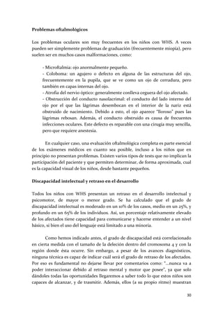 Problemas oftalmológicos 
 
Los  problemas  oculares  son  muy  frecuentes  en  los  niños  con  WHS.  A  veces 
pueden ser simplemente problemas de graduación (frecuentemente miopía), pero 
suelen ser en muchos casos malformaciones, como: 
 
      ‐ Microftalmia: ojo anormalmente pequeño. 
      ‐  Coloboma:  un  agujero  o  defecto  en  alguna  de  las  estructuras  del  ojo, 
      frecuentemente  en  la  pupila,  que  se  ve  como  un  ojo  de  cerradura,  pero 
      también en capas internas del ojo. 
      ‐ Atrofia del nervio óptico: generalmente conlleva ceguera del ojo afectado. 
      ‐  Obstrucción  del  conducto  nasolacrimal:  el  conducto  del  lado  interno  del 
      ojo  por  el  que  las  lágrimas  desembocan  en  el  interior  de  la  nariz  está 
      obstruido  de  nacimiento.  Debido  a  esto,  el  ojo  aparece  “lloroso”  pues  las 
      lágrimas  rebosan.  Además,  el  conducto  obstruido  es  causa  de  frecuentes 
      infecciones oculares. Este defecto es reparable con una cirugía muy sencilla, 
      pero que requiere anestesia. 
 
        En cualquier caso, una evaluación oftalmológica completa es parte esencial 
de  los  exámenes  médicos  en  cuanto  sea  posible,  incluso  a  los  niños  que  en 
principio no presentan problemas. Existen varios tipos de tests que no implican la 
participación del paciente y que permiten determinar, de forma aproximada, cual 
es la capacidad visual de los niños, desde bastante pequeños. 
 
Discapacidad intelectual y retraso en el desarrollo 
 
Todos  los  niños  con  WHS  presentan  un  retraso  en  el  desarrollo  intelectual  y 
psicomotor,  de  mayor  o  menor  grado.  Se  ha  calculado  que  el  grado  de 
discapacidad intelectual es moderado en un 10% de los casos, medio en un 25%, y 
profundo en un 65% de los individuos. Así, un porcentaje relativamente elevado 
de los afectados tiene capacidad para comunicarse y hacerse entender a un nivel 
básico, si bien el uso del lenguaje está limitado a una minoría.  
 
        Como hemos indicado antes, el grado de discapacidad está correlacionado 
en cierta medida con el tamaño de la deleción dentro del cromosoma 4 y con la 
región  donde  ésta  ocurre.  Sin  embargo,  a  pesar  de  los  avances  diagnósticos, 
ninguna técnica es capaz de indicar cuál será el grado de retraso de los afectados. 
Por  eso  es  fundamental  no  dejarse  llevar  por  comentarios  como:  “...nunca  va  a 
poder  interaccionar  debido  al  retraso  mental  y  motor  que  posee”,  ya  que  solo 
dándoles todas las oportunidades llegaremos a saber todo lo que estos niños son 
capaces  de  alcanzar,  y  de  trasmitir.  Además,  ellos  (a  su  propio  ritmo)  muestran 

                                                                                        30 
 
 