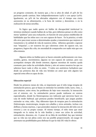 un  progreso  constante,  de  manera  que,  a  los  12  años  de  edad,  el  45%  de  los 
pacientes  puede  caminar,  bien  independientemente  (25%)  o  con  apoyo  (20%). 
Igualmente,  un  30%  de  los  afectados  adquieren  con  el  tiempo  una  cierta 
autonomía  en  su  alimentación,  a  la  hora  de  vestirse  y  desvestirse,  o  en  la 
realización de tareas sencillas. 
 
        Es  lógico  que  nadie  quiera  oír  hablar  de  discapacidad  intelectual  (o 
términos similares) cuando hablan de su hijo, pero debemos pensar en ello como 
meras “palabras” para una evaluación, en función de unas pautas establecidas de 
habilidades que los niños son o no son capaces de hacer.  En la práctica, si todo 
ello sirve para tener acceso a determinadas ayudas y tratamientos que mejoren el 
tratamiento y la calidad de vida de nuestros niños,  debemos aprender a ignorar 
esas  “etiquetas”,  y  ser  nosotros  los  que  valoremos  cómo  de  capaces  son,  sus 
progresos y logros día a día, sin necesidad de compararles con nadie más que con 
ellos mismos. 
 
       Algunos niños no hablan pero se hacen entender perfectamente con risas, 
sonidos,  gestos,  movimientos;  algunos  no  son  capaces  de  caminar,  pero  nos 
acompañan  siempre  allá  donde  estemos;  algunos  necesitan  de  nuestra  ayuda 
constante para todas las actividades diarias y aún así somos nosotros los que no 
sabemos  hacer  nada  si  ellos  no  están.    Y  todos  son  auténticos  luchadores  que 
desde  sus  primeros  días  de  vida  nos  brindan  un  amor  que  solo  alguien  tan 
especial como ellos es capaz de dar. 
 

Educación especial 

Desde  los  primeros  meses  de  vida,  es  importante  que  el  niño  tenga  terapias  de 
estimulación precoz, que se basan en estimular los sentidos (oído, tacto, vista…), 
para  mejorar,  entre  otros,  los  problemas  de  bajo  tono  muscular,  la  interacción 
con  el  entorno,  etc.  La  estimulación  precoz  puede  realizarse  en  centros 
especializados,  donde  los  fisioterapeutas  nos  indicarán  qué  ejercicios  hacer  en 
casa  de  modo  habitual,  qué  posturas  pueden  beneficiarle,  que  juegos  pueden 
estimular  su  vista,  oído…  Hay  diferentes  tipos  de  terapias  para  la  estimulación 
(hidroterapia,  musicoterapia,  terapia  con  caballos  y  otros  animales,  incluso  con 
delfines y leones marinos…) que pretenden mejorar la interacción del niño con el 
entorno  y  con  su  propio  cuerpo.  Al  mismo  tiempo,  el  niño  tiene  que  estar 
integrado  en  la  rutina  de  la  vida  familiar  y  tener  sus  ciclos  de  actividad, 
estimulación,  descanso,  etc.  A  pesar  de  su  falta  de  movilidad,  hay  que  intentar 
que  su  vida  sea  tan  plena  como  nos  sea  posible  proporcionarle,  sin  juzgar  de 
antemano sus posibilidades para disfrutar lo que la vida (SU vida) le ofrece. 
 

                                                                                        31 
 
 