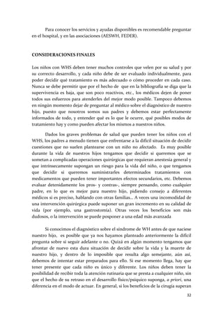         Para conocer los servicios y ayudas disponibles es recomendable preguntar 
en el hospital, y en las asociaciones (AESWH, FEDER). 
 
 
CONSIDERACIONES FINALES 
 
Los niños con WHS deben tener muchos controles que velen por su salud y por 
su  correcto  desarrollo,  y  cada  niño  debe  de  ser  evaluado  individualmente,  para 
poder  decidir  qué  tratamiento  es  más  adecuado  o  cómo  proceder  en  cada  caso. 
Nunca se debe permitir que por el hecho de  que en la bibliografía se diga que la 
supervivencia  es  baja,  que  son  poco  reactivos,  etc.,  los  médicos  dejen  de  poner 
todos sus esfuerzos para atenderles del mejor modo posible. Tampoco debemos 
en ningún momento dejar de preguntar al médico sobre el diagnóstico de nuestro 
hijo,  puesto  que  nosotros  somos  sus  padres  y  debemos  estar  perfectamente 
informados  de  todo,  y  entender  qué  es  lo  que  le  ocurre,  qué  posibles  modos  de 
tratamiento hay y como pueden afectar los mismos a nuestros niños.  

       Dados  los  graves  problemas  de  salud  que  pueden  tener  los  niños  con  el 
WHS, los padres a menudo tienen que enfrentarse a la difícil situación de decidir 
cuestiones  que  no  suelen  plantearse  con  un  niño  no  afectado.    Es  muy  posible 
durante  la  vida  de  nuestros  hijos  tengamos  que  decidir  si  queremos  que  se 
sometan a complicadas operaciones quirúrgicas que requieran anestesia general y 
que  intrínsecamente  supongan  un  riesgo  para  la  vida  del  niño,  o  que  tengamos 
que  decidir  si  queremos  suministrarles  determinados  tratamientos  con 
medicamentos que pueden tener importantes efectos secundarios, etc. Debemos 
evaluar  detenidamente  los  pros‐  y  contras‐,  siempre  pensando,  como  cualquier 
padre,  en  lo  que  es  mejor  para  nuestro  hijo,  pidiendo  consejo  a  diferentes 
médicos si es preciso, hablando con otras familias… A veces una incomodidad de 
una intervención quirúrgica puede suponer un gran incremento en su calidad de 
vida  (por  ejemplo,  una  gastrostomía).  Otras  veces  los  beneficios  son  más 
dudosos, o la intervención se puede posponer a una edad más avanzada 
 
       Si conocimos el diagnóstico sobre el síndrome de WH antes de que naciese 
nuestro  hijo,    es  posible  que  ya  nos  hayamos  planteado  anteriormente  la  difícil 
pregunta sobre si seguir adelante o no. Quizá en algún momento tengamos que 
afrontar  de  nuevo  esta  dura  situación  de  decidir  sobre  la  vida  y  la  muerte  de 
nuestro  hijo,  y  dentro  de  lo  imposible  que  resulta  algo  semejante,  aún  así, 
debemos  de  intentar  estar  preparados  para  ello.  Si  ese  momento  llega,  hay  que 
tener  presente  que  cada  niño  es  único  y  diferente.  Los  niños  deben  tener  la 
posibilidad de recibir toda la atención rutinaria que se presta a cualquier niño, sin 
que el hecho de su retraso en el desarrollo físico/psíquico suponga, a priori, una 
diferencia en el modo de actuar. En general, si los beneficios de la cirugía superan 

                                                                                        32 
 
 