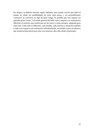 los  riesgos,  se  debería  intentar  seguir  adelante,  pero  puede  ocurrir  que  dado  el 
estado  de  salud,  las  posibilidades  de  éxito  sean  pocas,  y  un  procedimiento 
“rutinario”  se  convierta  en  algo  de  gran  riesgo.  Es  posible  que  tras  superar  un 
episodio grave (crisis…) el estado general del niño varíe y requiera un tratamiento 
diferente al anterior, que tendrá que ser de nuevo y como siempre, adaptado para 
cada caso. Cada niño es diferente, cada familia, cada entorno y situación también 
y cada caso requiere una evaluación individualizada, sin olvidar nunca el esfuerzo 
que nuestros hijos hacen por estar con nosotros, día a día, desde el principio. 
 
 




                                                                                         33 
 
 