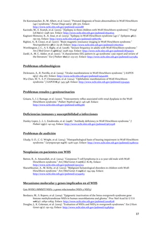 De Keersmaecker, B., M. Albert, et al. (2002). "Prenatal diagnosis of brain abnormalities in Wolf‐Hirschhorn 
          (4p‐) syndrome." Prenat Diagn 22(5): 366‐370. Enlace: 
          http://www.ncbi.nlm.nih.gov/pubmed/12001188 
Kacinski, M., E. Kostyk, et al. (2005). "[Epilepsy in three children with Wolf‐Hirschhorn syndrome]." Przegl 
          Lek 62(11): 1298‐1301. Enlace: http://www.ncbi.nlm.nih.gov/pubmed/16512625 
Kagitani‐Shimono, K., K. Imai, et al. (2005). "Epilepsy in Wolf‐Hirschhorn syndrome (4p‐)." Epilepsia 46(1): 
          150‐155. Enlace: http://www.ncbi.nlm.nih.gov/pubmed/15660782 
Righini, A., R. Ciosci, et al. (2007). "Brain magnetic resonance imaging in Wolf‐Hirschhorn syndrome." 
          Neuropediatrics 38(1): 25‐28. Enlace: http://www.ncbi.nlm.nih.gov/pubmed/17607600 
Worthington, J. C., A. S. Rigby, et al. (2008). "Seizure frequency in adults with Wolf‐Hirschhorn syndrome." 
          Am J Med Genet A 146A(19): 2528‐2531. Enlace: http://www.ncbi.nlm.nih.gov/pubmed/18792972 
Zankl, A., M. C. Addor, et al. (2001). "A characteristic EEG pattern in 4p‐syndrome: case report and review of 
          the literature." Eur J Pediatr 160(2): 123‐127. Enlace: http://www.ncbi.nlm.nih.gov/pubmed/11271384 
 
 
Problemas oftalmológicos 
 
Dickmann, A., R. Parrilla, et al. (2009). "Ocular manifestations in Wolf‐Hirschhorn syndrome." J AAPOS 
       13(3): 264‐267. Enlace: http://www.ncbi.nlm.nih.gov/pubmed/19541266 
Wu‐Chen, W. Y., S. P. Christiansen, et al. (2004). "Ophthalmic manifestations of Wolf‐Hirschhorn 
       syndrome." J AAPOS 8(4): 345‐348. Enlace: http://www.ncbi.nlm.nih.gov/pubmed/15314595 
 
 
Problemas renales y genitourinarios 
 
Grisaru, S., I. J. Ramage, et al. (2000). "Vesicoureteric reflux associated with renal dysplasia in the Wolf‐
          Hirschhorn syndrome." Pediatr Nephrol 14(2): 146‐148. Enlace: 
          http://www.ncbi.nlm.nih.gov/pubmed/10684366 
 
 
Deficiencias inmunes y susceptibilidad a infecciones 
 
Hanley‐Lopez, J., L. L. Estabrooks, et al. (1998). "Antibody deficiency in Wolf‐Hirschhorn syndrome." J 
        Pediatr 133(1): 141‐143. Enlace: http://www.ncbi.nlm.nih.gov/pubmed/9672528 
 
 
Problemas de audición 
 
Ulualp, S. O., C. G. Wright, et al. (2004). "Histopathological basis of hearing impairment in Wolf‐Hirschhorn 
         syndrome." Laryngoscope 114(8): 1426‐1430. Enlace: http://www.ncbi.nlm.nih.gov/pubmed/15280721 
 
 
Neoplasias en pacientes con WHS 
 
Batton, B., A. Amanullah, et al. (2004). "Cutaneous T‐cell lymphoma in a 21‐year‐old male with Wolf‐
         Hirschhorn syndrome." Am J Med Genet A 127A(1): 81‐85. Enlace: 
         http://www.ncbi.nlm.nih.gov/pubmed/15103723 
Sharathkumar, A., M. Kirby, et al. (2003). "Malignant hematological disorders in children with Wolf‐
         Hirschhorn syndrome." Am J Med Genet A 119A(2): 194‐199. Enlace: 
         http://www.ncbi.nlm.nih.gov/pubmed/12749063 
 
 
Mecanismo molecular y genes implicados en el WHS 
 
Gen WHSC1/MMSET/NSD2  y genes relacionados (NSD1 y NSD3) 
 
Berdasco, M., S. Ropero, et al. (2009). "Epigenetic inactivation of the Sotos overgrowth syndrome gene 
         histone methyltransferase NSD1 in human neuroblastoma and glioma." Proc Natl Acad Sci U S A 
         106(51): 21830‐21835. Enlace: http://www.ncbi.nlm.nih.gov/pubmed/20018718 
Douglas, J., K. Coleman, et al. (2005). "Evaluation of NSD2 and NSD3 in overgrowth syndromes." Eur J Hum 
         Genet 13(2): 150‐153. Enlace: http://www.ncbi.nlm.nih.gov/pubmed/15483650 

                                                                                                                37 
 
 