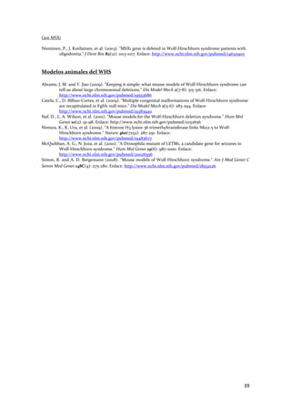 Gen MSX1 
 
Nieminen, P., J. Kotilainen, et al. (2003). "MSX1 gene is deleted in Wolf‐Hirschhorn syndrome patients with 
       oligodontia." J Dent Res 82(12): 1013‐1017. Enlace: http://www.ncbi.nlm.nih.gov/pubmed/14630905 
 
 
Modelos animales del WHS 
 
Abrams, J. M. and Y. Jiao (2009). "Keeping it simple: what mouse models of Wolf‐Hirschhorn syndrome can 
          tell us about large chromosomal deletions." Dis Model Mech 2(7‐8): 315‐316. Enlace: 
          http://www.ncbi.nlm.nih.gov/pubmed/19553686 
Catela, C., D. Bilbao‐Cortes, et al. (2009). "Multiple congenital malformations of Wolf‐Hirschhorn syndrome 
          are recapitulated in Fgfrl1 null mice." Dis Model Mech 2(5‐6): 283‐294. Enlace: 
          http://www.ncbi.nlm.nih.gov/pubmed/19383940 
Naf, D., L. A. Wilson, et al. (2001). "Mouse models for the Wolf‐Hirschhorn deletion syndrome." Hum Mol 
          Genet 10(2): 91‐98. Enlace: http://www.ncbi.nlm.nih.gov/pubmed/11152656 
Nimura, K., K. Ura, et al. (2009). "A histone H3 lysine 36 trimethyltransferase links Nkx2‐5 to Wolf‐
          Hirschhorn syndrome." Nature 460(7252): 287‐291. Enlace: 
          http://www.ncbi.nlm.nih.gov/pubmed/19483677 
McQuibban, A. G., N. Joza, et al. (2010). "A Drosophila mutant of LETM1, a candidate gene for seizures in 
          Wolf‐Hirschhorn syndrome." Hum Mol Genet 19(6): 987‐1000. Enlace: 
          http://www.ncbi.nlm.nih.gov/pubmed/20026556 
Simon, R. and A. D. Bergemann (2008). "Mouse models of Wolf‐Hirschhorn syndrome." Am J Med Genet C 
Semin Med Genet 148C(4): 275‐280. Enlace: http://www.ncbi.nlm.nih.gov/pubmed/18932126 
 
 
 
 




                                                                                                          39 
 
 