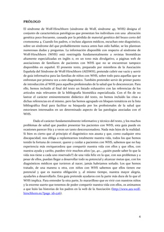 PRÓLOGO 

El  síndrome  de  Wolf‐Hirschhorn  (síndrome  de  Wolf,  síndrome  4p,  WHS)  designa  el 
conjunto de características patológicas que presentan los individuos con una  alteración 
genética poco frecuente, causada por la pérdida de material genético del brazo corto del 
cromosoma 4. Cuando los padres, o incluso algunos médicos, escuchan este diagnóstico, 
sobre un síndrome del que probablemente nunca antes han oído hablar, se les plantean 
numerosas  dudas  y  preguntas.  La  información  disponible  con  respecto  al  síndrome  de 
Wolf‐Hirschhorn  (WHS)  está  restringida  fundamentalmente  a  revistas  biomédicas 
altamente  especializadas  en  inglés  o,  en  un  tono  más  divulgativo,  a  páginas  web  de 
asociaciones  de  familiares  de  pacientes  con  WHS  que  no  se  encuentran  tampoco 
disponibles  en  español.  El  presente  texto,  preparado  por  miembros  de  la  Asociación 
Española del Síndrome de Wolf‐Hirschhorn (AESWH), pretende cubrir ese vacío y servir 
de guía informativa para las familias de niños con WHS, sobre todo para aquellas que se 
enfrentan por primera vez a este diagnóstico. También pretender servir de primer punto 
de introducción al WHS para aquellos profesionales de la salud que lo desconozcan. Para 
ello,  hemos  incluido  al  final  del  texto  un  listado  exhaustivo  con  las  referencias  de  los 
artículos  más  relevantes  de  la  bibliografía  biomédica  especializada.  Con  el  fin  de  no 
lastrar  el  carácter  eminentemente  didáctico  del  texto,  no  hemos  incluido  las  citas  a 
dichas referencias en el mismo, pero las hemos agrupado en bloques temáticos en la lista 
bibliográfica  final  para  facilitar  su  búsqueda  por  los  profesionales  de  la  salud  que 
estuviesen  interesados  en  un  determinado  aspecto  de  las  patologías  asociadas  con  el 
WHS.  

         Dado el carácter fundamentalmente informativo y técnico del texto, y los muchos 
problemas  de  salud  que  pueden  presentar  los  pacientes  con  WHS,  esta  guía  puede  en 
ocasiones parecer fría y a veces un tanto descorazonadora. Nada más lejos de la realidad. 
Si  bien  es  cierto  que  al  principio  el  diagnóstico  nos  asusta  y  que,  como  cualquier  otra 
discapacidad,  nos  obliga  a  replantearnos  totalmente  nuestra  vida,  todos  los  que  hemos 
tenido la fortuna de conocer, querer y cuidar a pacientes con WHS, sabemos que no hay 
experiencia  más  enriquecedora  que  compartir  nuestra  vida  con  ellos  y  que  ellos,  con 
nuestra ayuda y cariño, pueden vivir muchos años (30, 40… ¿quién puede saber lo que la 
vida nos tiene a cada uno reservado?) de una vida feliz en la que, con sus problemas y a 
pesar de ellos, puedan llegar a desarrollar todo su potencial y alcanzar metas que, con los 
diagnósticos  médicos  que  tuvieron  al  nacer,  jamás  habríamos  soñado.  Los  que  hemos 
tratado,  de  una  manera  u  otra,  con  niños  con  WHS  sabemos  que  ellos  tienen  ese 
potencial  y  que  es  nuestra  obligación  y,  al  mismo  tiempo,  nuestra  mayor  alegría, 
ayudarles a desarrollarlo. Esta guía pretende ayudaros con la parte más dura de lo que el 
WHS implica. Para entender la otra parte, lo maravilloso que es vivir con nuestros niños 
y la enorme suerte que tenemos de poder compartir nuestra vida con ellos, os animamos 
a que leáis las historias de los padres en la web de la Asociación (http://www.aes‐wolf‐
hirschhorn.es/?page_id=226). 

 

 

                                                                                                    4 
 
 