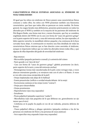 CARACTERÍSTICAS  FÍSICAS  EXTERNAS  ASOCIADAS  AL  SÍNDROME  DE 
WOLF HIRSCHHORN 
 
Al igual que los niños con síndrome de Down poseen unas características físicas 
comunes  a  todos  ellos,  los  niños  con  WHS  presentan  también  una  fisionomía 
característica,  que  hace  que  todos  ellos  se  parezcan  en  cierta  medida.  De  forma 
general, los rasgos faciales más definitorios, presentes prácticamente en todos los 
afectados por el WHS (y también en la mayoría de los pacientes del síndrome de 
Pitt‐Rogers‐Danks, una forma más leve y menos frecuente, que hoy se considera 
englobada dentro del WHS) son la cara con forma de “casco de guerrero griego” 
con la parte superior de la nariz y zona del entrecejo anchas, los ojos separados, el 
labio superior estrecho, la mandíbula inferior pequeña y las comisuras de la boca 
curvadas hacia abajo. A continuación se muestra una lista detallada de todas las 
características  físicas  externas  que  se  han  descrito  como  asociadas  al  síndrome, 
aunque es importante indicar que no todos los afectados tienen todas ellas, y que 
algunas de ellas dependen del grado de severidad del síndrome: 
 
∙ Baja estatura 
∙ Microcefalia (pequeño perímetro craneal) y/o asimetría del cráneo 
∙ Nariz grande o en “pico de loro” 
∙  Cara  con  forma  de  “casco  de  guerrero  griego”:  glabela  prominente  (es  decir, 
parte superior de la nariz y zona del entrecejo anchas) 
∙ Hemangiomas (zonas más vascularizadas de la piel, como verrugas rojas, a veces 
abarcan extensiones grandes y se enrojecen más con el calor o el llanto. A veces 
se ven sólo como áreas enrojecidas de la piel) 
∙ Orejas implantadas más abajo de lo habitual 
∙ Foseta preauricular (orificio o cavidad situada delante  de la oreja) 
∙ Excrecencias cutáneas en las orejas (como “costras”) 
∙ Orejas poco desarrolladas 
∙ Orejas prominentes 
∙ Hipertelorismo (ojos muy separados) 
∙ Estrabismo 
∙ Ptosis palpebral (párpados superiores “caídos”) 
∙  Microftalmia  (ojos  más  pequeños  de  lo  que  debieran  ser,  generalmente  un  ojo 
menor que el otro) 
∙  Coloboma  en  la  pupila  (la  pupila  en  vez  de  ser  redonda,  presenta  defectos  de 
forma) 
∙  Fisura  palpebral  oblicua  y  pliegue  epicántico  (párpados  similares  a  los  de  las 
personas con síndrome de Down y las personas de razas asiáticas) 
∙ Arco superciliar muy arqueado (cejas muy arqueadas) 



                                                                                           5 
 
 