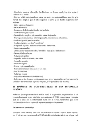 ∙  Conducto  lacrimal  obstruido  (las  lágrimas  no  drenan  desde  los  ojos  hasta  el 
interior de la nariz). 
∙ Filtrum labial corto (es el surco que hay entre en centro del labio superior y la 
nariz).  Esto  implica  que  el  labio  superior  es  corto  y  los  dientes  superiores  son 
visibles. 
∙ Labio leporino frecuente 
∙ Paladar hendido 
∙ Comisuras de la boca inclinadas hacia abajo. 
∙ Dentición muy retardada 
∙ Dentición incompleta, dientes deformes o fusionados 
∙ Micrognatia (mandíbula inferior pequeña, poco mentón o barbilla). 
∙ Huellas digitales poco marcadas 
∙ Huellas digitales con dos “remolinos” 
∙ Pliegue en la palma de la mano de forma transversal 
∙ Uñas muy curvadas 
∙ Clinodactilia (dedos curvados, “torcidos” en el plano de la mano) 
∙ Dedos afilados y largos 
∙ Pulgares alargados 
∙ Hoyuelos en los hombros y los codos 
∙ Hoyuelos sacrales 
∙ Tronco alargado 
∙ Brazos y piernas delgados 
∙ Malformaciones en los dedos de los pies 
∙ Pies deformados 
∙ Pubertad precoz 
∙ Hipotonía (tono muscular reducido) 
∙ Defectos en los órganos genitales externos (p.ej., hipospadias: en los varones, la 
uretra no desemboca en la punta del pene, sino por debajo del mismo). 
 
EL  SÍNDROME  DE  WOLF‐HIRSCHHORN  ES  UNA  ENFERMEDAD 
GENÉTICA 
 
Antes  de  poder  profundizar  en  temas  como  el  diagnóstico,  el  pronóstico,  o  las 
probabilidades de tener más hijos que padezcan el WHS, tenemos que entender 
cuál  es  la  causa  de  la  enfermedad.  Para  ello,  a  su  vez,  tendremos  que  hacer 
previamente un breve repaso de algunos conceptos de genética. 
  
Cromosomas y cariotipo 
 
Los seres vivos estamos formados por millones de células. Dentro de las células, 
en  el  núcleo,  se  encuentra  el  ADN  (Ácido  DesoxirriboNucleico),  en  el  que  está 

                                                                                            6 
 
 