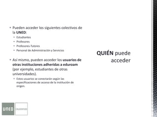  Pueden acceder los siguientes colectivos de
la UNED:
 Estudiantes
 Profesores
 Profesores-Tutores
 Personal de Administración y Servicios
 Así mismo, pueden acceder los usuarios de
otras instituciones adheridas a eduroam
(por ejemplo, estudiantes de otras
universidades).
 Estos usuarios se conectarán según las
especificaciones de acceso de la institución de
origen.
 