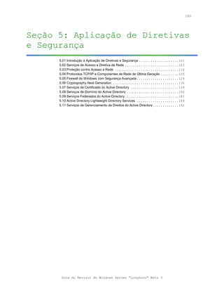 100




Seção 5: Aplicação de Diretivas
e Segurança
      5.01 Introdução à Aplicação de Diretivas e Segurança ....................101
      5.02 Serviços de Acesso e Diretiva de Rede ...........................103
      5.03 Proteção contra Acesso à Rede ................................110
      5.04 Protocolos TCP/IP e Componentes de Rede de Última Geração .........120
      5.05 Firewall do Windows com Segurança Avançada .....................129
      5.06 Cryptography Next Generation .................................136
      5.07 Serviços de Certificado do Active Directory ........................139
      5.08 Serviços de Domínio do Active Directory ..........................160
      5.09 Serviços Federados do Active Directory ...........................181
      5.10 Active Directory Lightweight Directory Services .....................189
      5.11 Serviços de Gerenciamento de Direitos do Active Directory.............192




       Guia do Revisor do Windows Server “Longhorn” Beta 3
 
