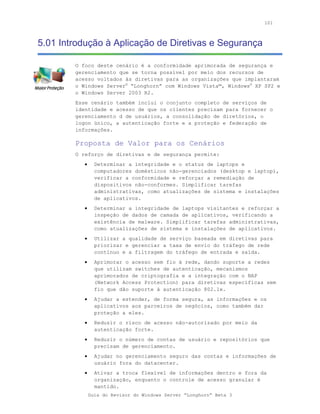 101



5.01 Introdução à Aplicação de Diretivas e Segurança

        O foco deste cenário é a conformidade aprimorada de segurança e
        gerenciamento que se torna possível por meio dos recursos de
        acesso voltados às diretivas para as organizações que implantaram
        o Windows Server® “Longhorn” com Windows Vista™, Windows® XP SP2 e
        o Windows Server 2003 R2.
        Esse cenário também inclui o conjunto completo de serviços de
        identidade e acesso de que os clientes precisam para fornecer o
        gerenciamento d de usuários, a consolidação de diretórios, o
        logon único, a autenticação forte e a proteção e federação de
        informações.

        Proposta de Valor para os Cenários
        O reforço de diretivas e de segurança permite:
           •     Determinar a integridade e o status de laptops e
                 computadores domésticos não-gerenciados (desktop e laptop),
                 verificar a conformidade e reforçar a remediação de
                 dispositivos não-conformes. Simplificar tarefas
                 administrativas, como atualizações de sistema e instalações
                 de aplicativos.
           •     Determinar a integridade de laptops visitantes e reforçar a
                 inspeção de dados de camada de aplicativos, verificando a
                 existência de malware. Simplificar tarefas administrativas,
                 como atualizações de sistema e instalações de aplicativos.
           •     Utilizar a qualidade de serviço baseada em diretivas para
                 priorizar e gerenciar a taxa de envio do tráfego de rede
                 contínuo e a filtragem do tráfego de entrada e saída.
           •     Aprimorar o acesso sem fio à rede, dando suporte a redes
                 que utilizam switches de autenticação, mecanismos
                 aprimorados de criptografia e a integração com o NAP
                 (Network Access Protection) para diretivas específicas sem
                 fio que dão suporte à autenticação 802.1x.
           •     Ajudar a estender, de forma segura, as informações e os
                 aplicativos aos parceiros de negócios, como também dar
                 proteção a eles.
           •     Reduzir o risco de acesso não-autorizado por meio da
                 autenticação forte.
           •     Reduzir o número de contas de usuário e repositórios que
                 precisam de gerenciamento.
           •     Ajudar no gerenciamento seguro das contas e informações de
                 usuário fora do datacenter.
           •     Ativar a troca flexível de informações dentro e fora da
                 organização, enquanto o controle de acesso granular é
                 mantido.
               Guia do Revisor do Windows Server “Longhorn” Beta 3
 
