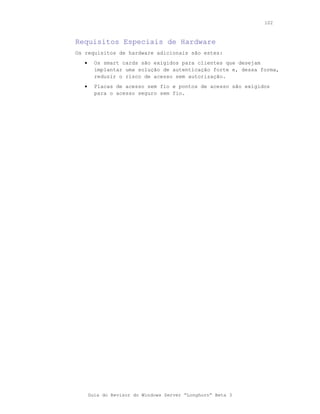 102



Requisitos Especiais de Hardware
Os requisitos de hardware adicionais são estes:
   •     Os smart cards são exigidos para clientes que desejam
         implantar uma solução de autenticação forte e, dessa forma,
         reduzir o risco de acesso sem autorização.
   •     Placas de acesso sem fio e pontos de acesso são exigidos
         para o acesso seguro sem fio.




       Guia do Revisor do Windows Server “Longhorn” Beta 3
 