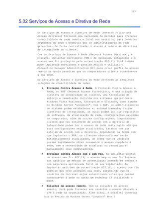 103



5.02 Serviços de Acesso e Diretiva de Rede

        Os Serviços de Acesso e Diretiva de Rede (Network Policy and
        Access Services) fornecem uma variedade de métodos para oferecer
        conectividade de rede remota e local aos usuários, para conectar
        segmentos de rede e permitir que os administradores de rede
        gerenciem, de forma centralizada, o acesso à rede e as diretivas
        de integridade do cliente.
        Com os Serviços de Acesso à Rede (Network Access Services), é
        possível implantar servidores VPN e de discagem, roteadores e o
        acesso sem fio protegido pela autenticação 802.11. Você também
        pode implantar servidores e proxies RADIUS e utilizar o
        Connection Manager Administration Kit para criar perfis de acesso
        remoto os quais permitam que os computadores cliente conectem-se
        a sua rede.
        Os Serviços de Acesso e Diretiva de Rede fornecem as seguintes
        soluções de conectividade de rede:
           •     Proteção Contra Acesso à Rede. A Proteção Contra Acesso à
                 Rede, ou NAP (Network Access Protection), é uma criação de
                 diretiva de integridade de cliente, uma tecnologia de
                 reforço e remediação incluída nos sistemas operacionais
                 Windows Vista Business, Enterprise e Ultimate, como também
                 no Windows Server “Longhorn”. Com o NAP, os administradores
                 de sistema podem estabelecer e, automaticamente, forçar
                 diretivas de integridade, as quais podem incluir requisitos
                 de software, de atualização de rede, configurações exigidas
                 de computador, além de outras configurações. Computadores
                 cliente que não estiverem de acordo com a diretiva de
                 integridade podem ter o acesso de rede restringido até que
                 suas configurações sejam atualizadas, fazendo com que
                 estejam de acordo com a diretiva. Dependendo da forma com
                 que implantar o NAP, os clientes não-conformes serão
                 automaticamente atualizados, de forma que os usuários
                 possam rapidamente obter novamente o acesso completo à
                 rede, sem a necessidade de atualizar ou reconfigurar
                 manualmente seus computadores.
           •     Proteção contra Acesso com e sem fio. Ao implantar pontos
                 de acesso sem fio 802.1X, o acesso seguro sem fio fornece
                 aos usuários um método de autenticação baseado em senhas e
                 com segurança aprimorada fácil de ser implantado. Ao
                 implantar switches de autenticação 802.1X, o acesso com fio
                 permite que você assegure sua rede, garantindo que os
                 usuários da intranet sejam autenticados antes que possam
                 conectar-se à rede ou obter um endereço IP utilizando o
                 DHCP.
           •     Soluções de acesso remoto. Com as soluções de acesso
                 remoto, você pode fornecer aos usuários o acesso discado e
                 VPN à rede da organização. Além disso, é possível conectar
               Guia do Revisor do Windows Server “Longhorn” Beta 3
 