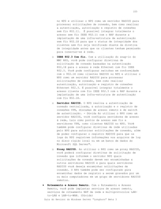 105



             no NPS e utilizar o NPS como um servidor RADIUS para
             processar solicitações de conexão, bem como realizar
             a autenticação, autorização e registro de conexões
             sem fio 802.11. É possível integrar totalmente o
             acesso sem fio IEEE 802.11 com o NAP durante a
             implantação de uma infra-estrutura de autenticação
             sem fio 802.1X para que o status de integridade dos
             clientes sem fio seja verificado diante da diretiva
             de integridade antes que os clientes tenham permissão
             para conectar-se à rede.
         o   IEEE 802.3 Com fio. Com a utilização do snap-in do
             MMC NPS, você pode configurar diretivas de
             solicitação de conexão baseadas na autenticação
             802,1X para o acesso à rede Ethernet com fio IEEE
             802.3. Você pode configurar switches em conformidade
             com o 802.1X como clientes RADIUS no NPS e utilizar o
             NPS como um servidor RADIUS para processar
             solicitações de conexão, bem como realizar
             autenticação, autorização e registro de conexões
             Ethernet 802.3. É possível integrar totalmente o
             acesso cliente com fio IEEE 802.3 com o NAP durante a
             implantação de uma infra-estrutura de autenticação
             com fio 802.1X.
         o   Servidor RADIUS. O NPS realiza a autenticação de
             conexão centralizada, a autorização e o registro de
             conexões VPN, discadas de acesso remoto e de switch
             de autenticação. - Dúvida Ao utilizar o NPS como um
             servidor RADIUS, você configura servidores de acesso
             à rede, tais como pontos de acesso sem fio e
             servidores VPN, como clientes RADIUS no NPS. Você
             também pode configurar diretivas de rede utilizadas
             pelo NPS para autorizar solicitações de conexão, além
             de poder configurar o registro RADIUS para que os
             logs do NPS registrem informações nos arquivos de log
             no disco rígido local ou em um banco de dados do
             Microsoft SQL Server™.
         o   Proxy RADIUS. Ao utilizar o NPS como um proxy RADIUS,
             você poderá configurar diretivas de solicitação de
             conexão que informem o servidor NPS quais
             solicitações de conexão devem ser encaminhadas a
             outros servidores RADIUS e para quais servidores
             RADIUS você deseja encaminhar solicitações de
             conexão. O NPS também pode ser configurado para
             encaminhar dados de registro a serem gravados por um
             ou mais computadores em um grupo de servidores RADIUS
             remotos.
•     Roteamento e Acesso Remoto. Com o Roteamento e Acesso
      Remoto, você pode implantar serviços de acesso remoto,
      serviços de roteamento NAT de rede e multiprotocolos LAN-
      to-LAN e LAN-to-WAN. (Dúvida)
    Guia do Revisor do Windows Server “Longhorn” Beta 3
 