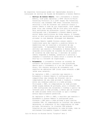 106



As seguintes tecnologias podem ser implantadas durante a
instalação do serviço de função de Roteamento e Acesso Remoto:
      o   Serviço de Acesso Remoto. Com o Roteamento e Acesso
          Remoto, você pode implantar o PPTP (Point-to-Point
          Tunneling Protocol) ou o L2TP (Layer Two Tunneling
          Protocol) com conexões VPN IPsec (Internet Protocol
          security) a fim de fornecer aos usuários finais o
          acesso remoto à rede de sua organização. Você também
          pode criar uma conexão VPN de site para site entre
          dois servidores em diferentes locais. Cada servidor é
          configurado com o Roteamento e Acesso Remoto para
          enviar dados particulares de forma segura. A conexão
          entre os dois servidores pode ser persistente (sempre
          ativada) ou sob demanda (discagem sob demanda).
          O Acesso Remoto também fornece acesso remoto
          tradicional para dar suporte a usuários móveis ou
          domésticos que se conectam a intranets de uma
          organização. O equipamento dial-up instalado no
          servidor que executa o Roteamento e Acesso Remoto
          responde solicitações de conexões de entrada a partir
          de clientes de rede dial-up. O servidor de acesso
          remoto responde à chamada, autentica e autoriza o
          chamador e transfere os dados entre o cliente de rede
          dial-up e a intranet da organização.
      o   Roteamento. O roteamento fornece um roteador de
          software com diversos recursos e uma plataforma
          aberta para o roteamento e o uso da Internet. Além
          disso, ele oferece serviços de roteamento aos
          negócios em ambientes LAN (local area network) e WAN
          (wide area network).
          Ao implantar o NAT, o servidor que executa o
          Roteamento e Acesso Remoto é configurado para
          compartilhar uma conexão da Internet com os
          computadores de uma rede privada e traduzir o tráfego
          entre seu endereço público e a rede privada.
          Utilizando o NAT, os computadores na rede privada
          obtêm alguma medida de proteção, pois o roteador com
          o NAT configurado não encaminha o tráfego a partir da
          Internet para a rede privada, a menos que um cliente
          de rede privada tenha solicitado ou que o tráfego
          esteja explicitamente permitido.
          Ao implantar a VPN e o NAT, o servidor que executa o
          Roteamento e Acesso Remoto é configurado para
          fornecer o NAT para a rede privada e para aceitar
          conexões VPN. Os computadores na Internet não poderão
          determinar os endereços IP dos computadores na rede
          privada. Entretanto, os clientes VPN poderão
          conectar-se aos computadores na rede privada, como se
          estivessem fisicamente ligados à mesma rede.

 Guia do Revisor do Windows Server “Longhorn” Beta 3
 