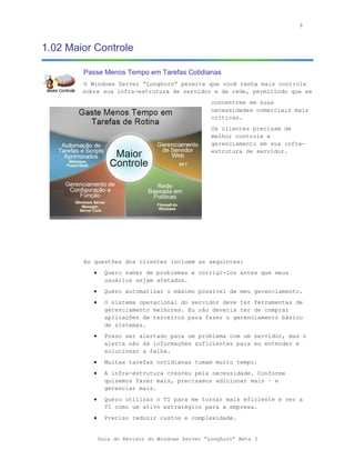 8



1.02 Maior Controle

        Passe Menos Tempo em Tarefas Cotidianas
        O Windows Server “Longhorn” permite que você tenha mais controle
        sobre sua infra-estrutura de servidor e de rede, permitindo que se
                                                   concentrem em suas
                                                   necessidades comerciais mais
                                                   críticas.
                                                   Os clientes precisam de
                                                   melhor controle e
                                                   gerenciamento em sua infra-
                                                   estrutura de servidor.




        As questões dos clientes incluem as seguintes:
           •     Quero saber de problemas e corrigi-los antes que meus
                 usuários sejam afetados.
           •     Quero automatizar o máximo possível de meu gerenciamento.
           •     O sistema operacional do servidor deve ter ferramentas de
                 gerenciamento melhores. Eu não deveria ter de comprar
                 aplicações de terceiros para fazer o gerenciamento básico
                 de sistemas.
           •     Posso ser alertado para um problema com um servidor, mas o
                 alerta não dá informações suficientes para eu entender e
                 solucionar a falha.
           •     Muitas tarefas cotidianas tomam muito tempo.
           •     A infra-estrutura cresceu pela necessidade. Conforme
                 quisemos fazer mais, precisamos adicionar mais – e
                 gerenciar mais.
           •     Quero utilizar o TI para me tornar mais eficiente e ver a
                 TI como um ativo estratégico para a empresa.
           •     Preciso reduzir custos e complexidade.


               Guia do Revisor do Windows Server “Longhorn” Beta 3
 