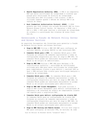 107



   •     Health Registration Authority (HRA). O HRA é um componente
         NAP que emite certificados de integridade a clientes que
         passam pela verificação de diretiva de integridade
         realizada pelo NPS utilizando o SoH cliente. O HRA é
         utilizado somente quando o método de reforço NAP é um
         reforço do IPsec.
   •     Host Credential Authorization Protocol (HCAP). O HCAP
         permite que você integre sua solução Microsoft NAP ao Cisco
         Network Access Control Server. Ao implantar o HCAP com o
         NPS e o NAP, o NPS pode realizar a avaliação de integridade
         do cliente e a autorização dos clientes de aceso Cisco
         802.1X.

Gerenciando a Função de Network Policy Server
and Access Services
As seguintes ferramentas são fornecidas para gerenciar a função
de Network Policy Server and Access Services:
   •     Snap-in MMC NPS Utilize o MMC NPS MMC para configurar um
         servidor RADIUS, um proxy RADIUS ou uma tecnologia NAP.
   •     Comandos Netsh para o NPS. Os comandos Netsh para o NPS
         fornecem um conjunto de comandos equivalentes a todas as
         configurações disponíveis por meio do snap-in MMC NPS. Os
         comandos Netsh podem ser executados manualmente no prompt
         Netsh ou em scripts do administrador.
   •     Snap-in MMC HRA Utilize o MMC HRA para designar a CA
         (certification authority - autoridade de certificação)
         utilizada pelo HRA para obter certificados de integridade
         para computadores cliente e para definir o servidor NPS ao
         qual o HRA enviará SoHs cliente para verificação mediante a
         diretiva de integridade.
   •     Comandos Netsh para o HRA. Os comandos Netsh para o HRA
         fornecem um conjunto de comandos equivalentes a todas as
         configurações disponíveis por meio do snap-in MMC HRA. Os
         comandos Netsh podem ser executados manualmente no prompt
         Netsh ou em scripts autorizados pelo administrador.
   •     Snap-in MMC   NAP Client Management. Você pode utilizar o
         snap-in NAP   Client Management para definir configurações de
         segurança e   de interface de usuário em computadores cliente
         com suporte   para a arquitetura NAP.
   •     Comandos Netsh para definir configurações de cliente NAP.
         Os comandos Netsh para as configurações de cliente NAP
         fornecem um conjunto de comandos equivalentes a todas as
         configurações disponíveis por meio do snap-in MMC NAP. Os
         comandos Netsh podem ser executados manualmente no prompt
         Netsh ou em scripts autorizados pelo administrador.
   •     Snap-in MMC Routing and Remote Access. Utilize este snap-in
         MMC para configurar um servidor VPN, um servidor de rede
       Guia do Revisor do Windows Server “Longhorn” Beta 3
 