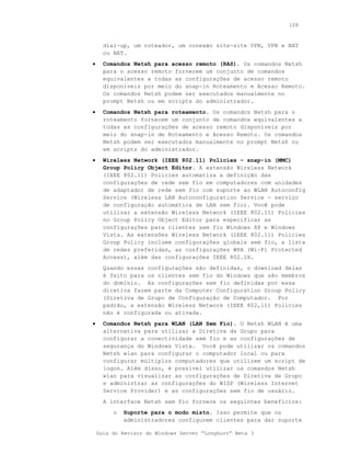 108



      dial-up, um roteador, um conexão site-site VPN, VPN e NAT
      ou NAT.
•     Comandos Netsh para acesso remoto (RAS). Os comandos Netsh
      para o acesso remoto fornecem um conjunto de comandos
      equivalentes a todas as configurações de acesso remoto
      disponíveis por meio do snap-in Roteamento e Acesso Remoto.
      Os comandos Netsh podem ser executados manualmente no
      prompt Netsh ou em scripts do administrador.
•     Comandos Netsh para roteamento. Os comandos Netsh para o
      roteamento fornecem um conjunto de comandos equivalentes a
      todas as configurações de acesso remoto disponíveis por
      meio do snap-in de Roteamento e Acesso Remoto. Os comandos
      Netsh podem ser executados manualmente no prompt Netsh ou
      em scripts do administrador.
•     Wireless Network (IEEE 802.11) Policies – snap-in (MMC)
      Group Policy Object Editor. A extensão Wireless Network
      (IEEE 802.11) Policies automatiza a definição das
      configurações de rede sem fio em computadores com unidades
      de adaptador de rede sem fio com suporte ao WLAN Autoconfig
      Service (Wireless LAN Autoconfiguration Service - serviço
      de configuração automática de LAN sem fio). Você pode
      utilizar a extensão Wireless Network (IEEE 802.11) Policies
      no Group Policy Object Editor para especificar as
      configurações para clientes sem fio Windows XP e Windows
      Vista. As extensões Wireless Network (IEEE 802.11) Policies
      Group Policy incluem configurações globais sem fio, a lista
      de redes preferidas, as configurações WPA (Wi-Fi Protected
      Access), além das configurações IEEE 802.1X.
      Quando essas configurações são definidas, o download delas
      é feito para os clientes sem fio do Windows que são membros
      do domínio. As configurações sem fio definidas por essa
      diretiva fazem parte da Computer Configuration Group Policy
      (Diretiva de Grupo de Configuração de Computador. Por
      padrão, a extensão Wireless Network (IEEE 802,11) Policies
      não é configurada ou ativada.
•     Comandos Netsh para WLAN (LAN Sem Fio). O Netsh WLAN é uma
      alternativa para utilizar a Diretiva de Grupo para
      configurar a conectividade sem fio e as configurações de
      segurança do Windows Vista. Você pode utilizar os comandos
      Netsh wlan para configurar o computador local ou para
      configurar múltiplos computadores que utilizem um script de
      logon. Além disso, é possível utilizar os comandos Netsh
      wlan para visualizar as configurações de Diretiva de Grupo
      e administrar as configurações do WISP (Wireless Internet
      Service Provider) e as configurações sem fio de usuário.
      A interface Netsh sem fio fornece os seguintes benefícios:
         o   Suporte para o modo misto. Isso permite que os
             administradores configurem clientes para dar suporte

    Guia do Revisor do Windows Server “Longhorn” Beta 3
 