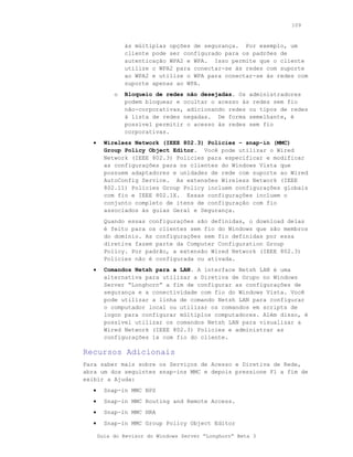 109



                às múltiplas opções de segurança. Por exemplo, um
                cliente pode ser configurado para os padrões de
                autenticação WPA2 e WPA. Isso permite que o cliente
                utilize o WPA2 para conectar-se às redes com suporte
                ao WPA2 e utilize o WPA para conectar-se às redes com
                suporte apenas ao WPA.
            o   Bloqueio de redes não desejadas. Os administradores
                podem bloquear e ocultar o acesso às redes sem fio
                não-corporativas, adicionando redes ou tipos de redes
                à lista de redes negadas. De forma semelhante, é
                possível permitir o acesso às redes sem fio
                corporativas.
   •     Wireless Network (IEEE 802.3) Policies – snap-in (MMC)
         Group Policy Object Editor. Você pode utilizar o Wired
         Network (IEEE 802.3) Policies para especificar e modificar
         as configurações para os clientes do Windows Vista que
         possuem adaptadores e unidades de rede com suporte ao Wired
         AutoConfig Service. As extensões Wireless Network (IEEE
         802.11) Policies Group Policy incluem configurações globais
         com fio e IEEE 802.1X. Essas configurações incluem o
         conjunto completo de itens de configuração com fio
         associados às guias Geral e Segurança.
         Quando essas configurações são definidas, o download delas
         é feito para os clientes sem fio do Windows que são membros
         do domínio. As configurações sem fio definidas por essa
         diretiva fazem parte da Computer Configuration Group
         Policy. Por padrão, a extensão Wired Network (IEEE 802.3)
         Policies não é configurada ou ativada.
   •     Comandos Netsh para a LAN. A interface Netsh LAN é uma
         alternativa para utilizar a Diretiva de Grupo no Windows
         Server “Longhorn” a fim de configurar as configurações de
         segurança e a conectividade com fio do Windows Vista. Você
         pode utilizar a linha de comando Netsh LAN para configurar
         o computador local ou utilizar os comandos em scripts de
         logon para configurar múltiplos computadores. Além disso, é
         possível utilizar os comandos Netsh LAN para visualizar a
         Wired Network (IEEE 802.3) Policies e administrar as
         configurações 1x com fio do cliente.

Recursos Adicionais
Para saber mais sobre os Serviços de Acesso e Diretiva de Rede,
abra um dos seguintes snap-ins MMC e depois pressione F1 a fim de
exibir a Ajuda:
   •     Snap-in MMC NPS
   •     Snap-in MMC Routing and Remote Access.
   •     Snap-in MMC HRA
   •     Snap-in MMC Group Policy Object Editor

       Guia do Revisor do Windows Server “Longhorn” Beta 3
 