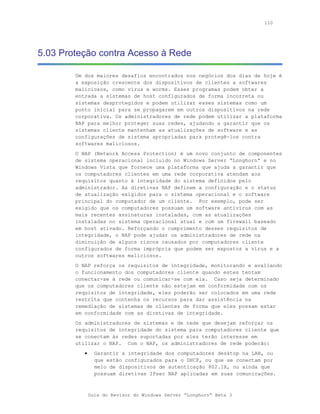 110




5.03 Proteção contra Acesso à Rede

        Um dos maiores desafios encontrados nos negócios dos dias de hoje é
        a exposição crescente dos dispositivos de clientes a softwares
        maliciosos, como vírus e worms. Esses programas podem obter a
        entrada a sistemas de host configurados de forma incorreta ou
        sistemas desprotegidos e podem utilizar esses sistemas como um
        ponto inicial para se propagarem em outros dispositivos na rede
        corporativa. Os administradores de rede podem utilizar a plataforma
        NAP para melhor proteger suas redes, ajudando a garantir que os
        sistemas cliente mantenham as atualizações de software e as
        configurações de sistema apropriadas para protegê-los contra
        softwares maliciosos.
        O NAP (Network Access Protection) é um novo conjunto de componentes
        de sistema operacional incluído no Windows Server “Longhorn” e no
        Windows Vista que fornece uma plataforma que ajuda a garantir que
        os computadores clientes em uma rede corporativa atendam aos
        requisitos quanto à integridade do sistema definidos pelo
        administrador. As diretivas NAP definem a configuração e o status
        de atualização exigidos para o sistema operacional e o software
        principal do computador de um cliente. Por exemplo, pode ser
        exigido que os computadores possuam um software antivírus com as
        mais recentes assinaturas instaladas, com as atualizações
        instaladas no sistema operacional atual e com um firewall baseado
        em host ativado. Reforçando o cumprimento desses requisitos de
        integridade, o NAP pode ajudar os administradores de rede na
        diminuição de alguns riscos causados por computadores cliente
        configurados de forma imprópria que podem ser expostos a vírus e a
        outros softwares maliciosos.
        O NAP reforça os requisitos de integridade, monitorando e avaliando
        o funcionamento dos computadores cliente quando estes tentam
        conectar-se à rede ou comunicar-se com ela. Caso seja determinado
        que os computadores cliente não estejam em conformidade com os
        requisitos de integridade, eles poderão ser colocados em uma rede
        restrita que contenha os recursos para dar assistência na
        remediação de sistemas de clientes de forma que eles possam estar
        em conformidade com as diretivas de integridade.
        Os administradores de sistemas e de rede que desejam reforçar os
        requisitos de integridade do sistema para computadores cliente que
        se conectam às redes suportadas por eles terão interesse em
        utilizar o NAP. Com o NAP, os administradores de rede poderão:
           •     Garantir a integridade dos computadores desktop na LAN, ou
                 que estão configurados para o DHCP, ou que se conectam por
                 meio de dispositivos de autenticação 802.1X, ou ainda que
                 possuam diretivas IPsec NAP aplicadas em suas comunicações.



               Guia do Revisor do Windows Server “Longhorn” Beta 3
 